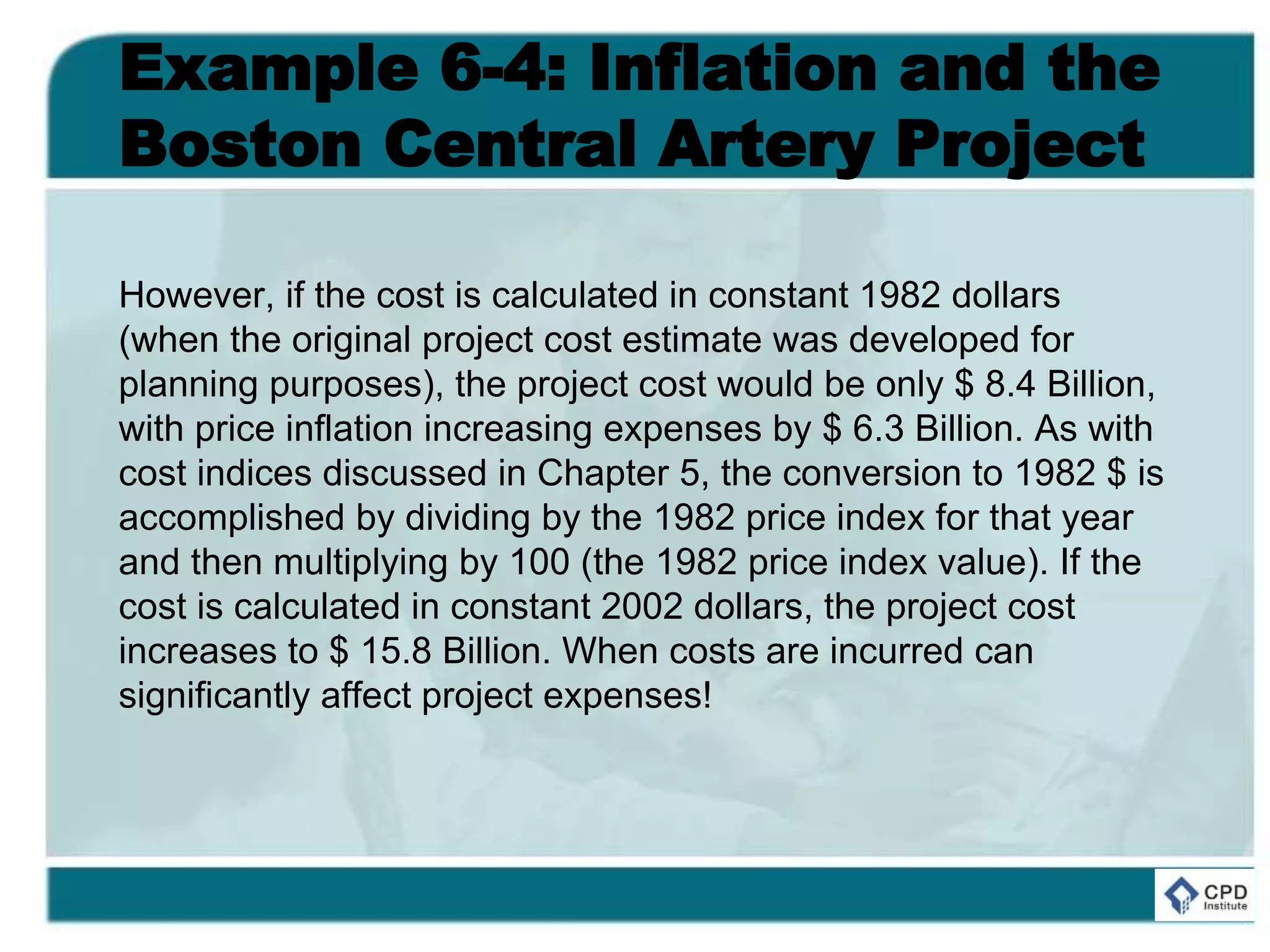 Example 6-4: Inflation and the
Boston Central Artery Project
However, if the cost is calculated in constant 1982 dollars
(when the original project cost estimate was developed for
planning purposes), the project cost would be only $ 8.4 Billion,
with price inflation increasing expenses by $ 6.3 Billion. As with
cost indices discussed in Chapter 5, the conversion to 1982 $ is
accomplished by dividing by the 1982 price index for that year
and then multiplying by 100 (the 1982 price index value). If the
cost is calculated in constant 2002 dollars, the project cost
increases to $ 15.8 Billion. When costs are incurred can
significantly affect project expenses!
 