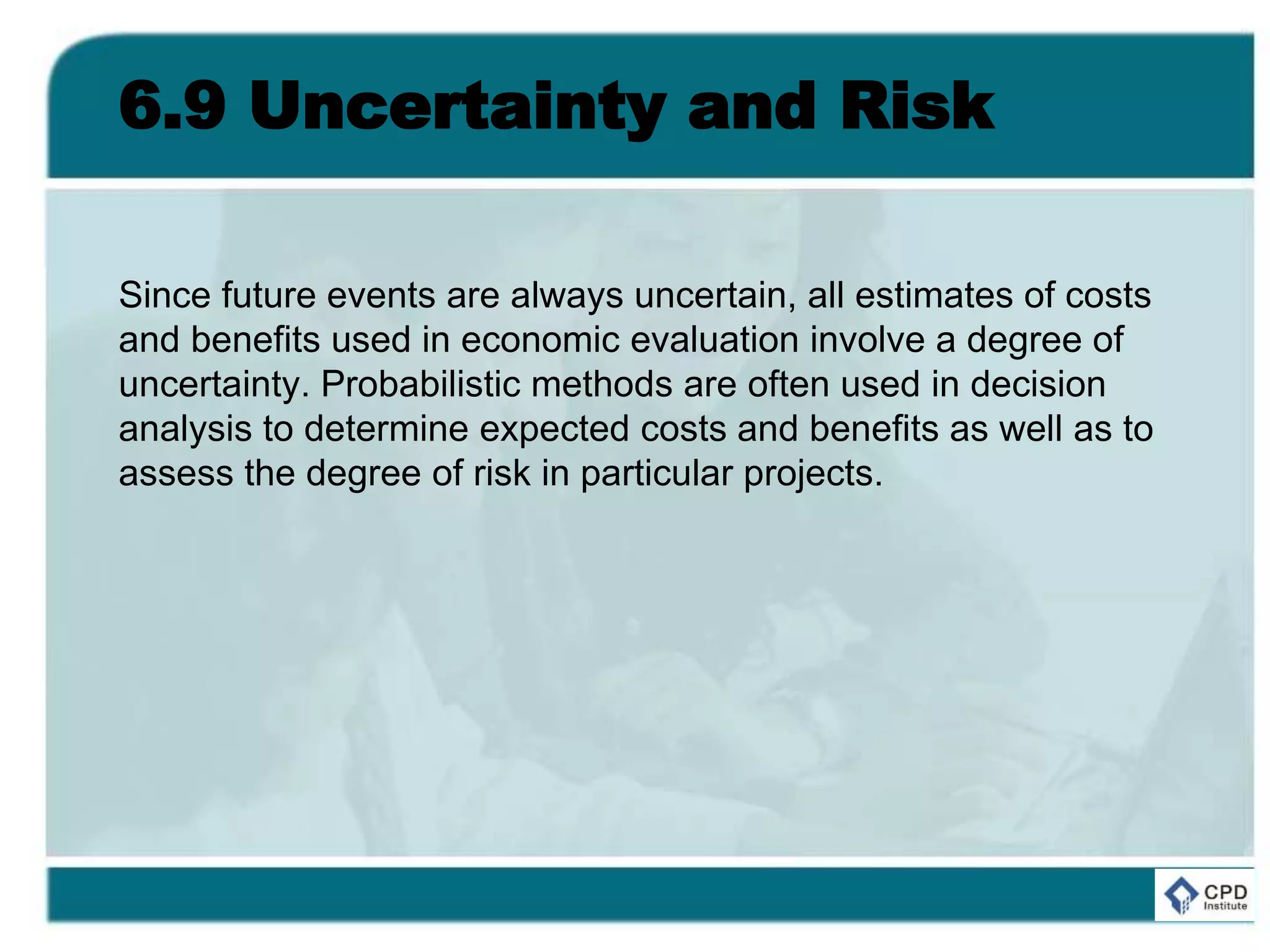6.9 Uncertainty and Risk
Since future events are always uncertain, all estimates of costs
and benefits used in economic evaluation involve a degree of
uncertainty. Probabilistic methods are often used in decision
analysis to determine expected costs and benefits as well as to
assess the degree of risk in particular projects.
 