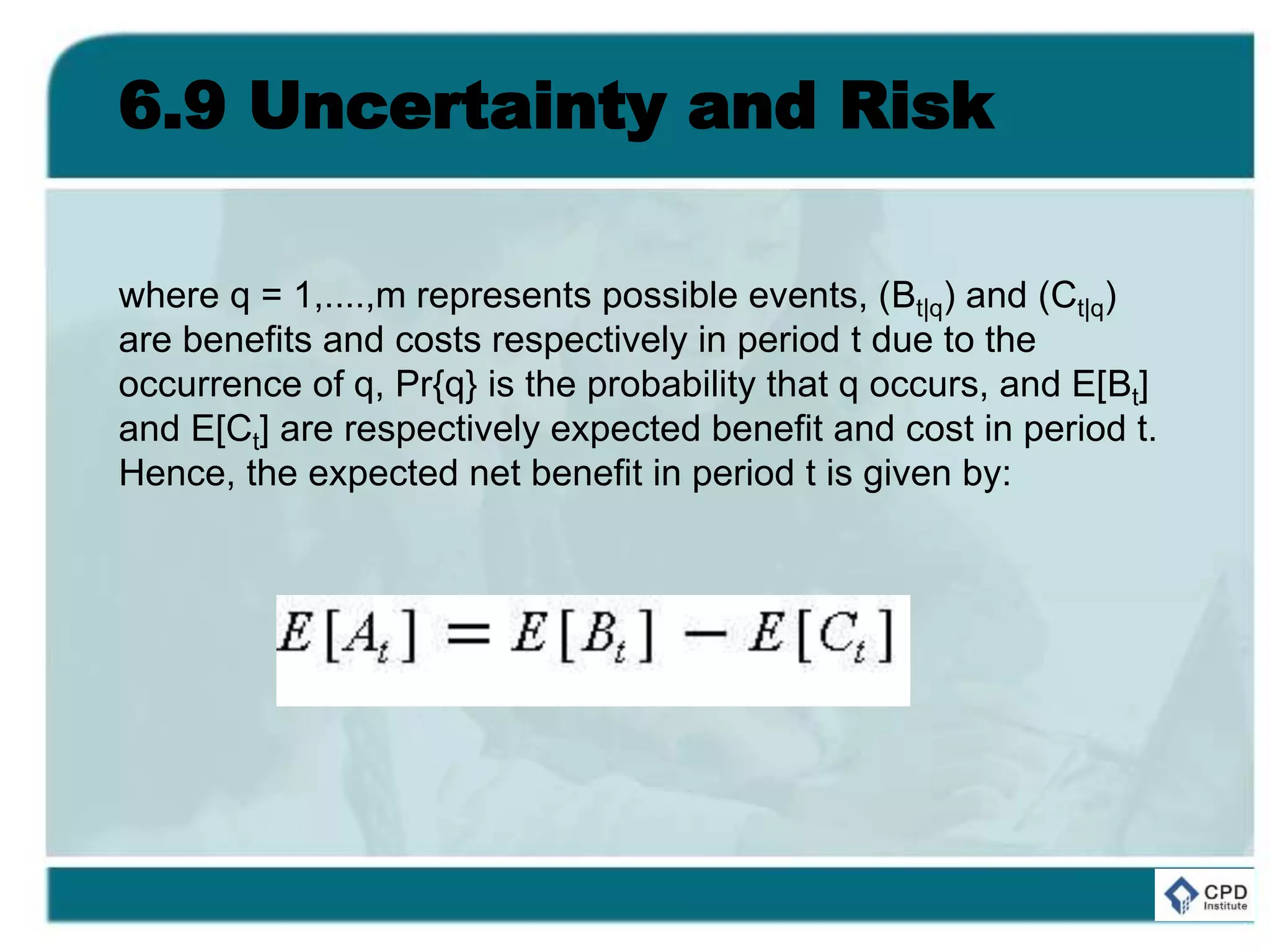 6.9 Uncertainty and Risk
where q = 1,....,m represents possible events, (Bt|q) and (Ct|q)
are benefits and costs respectively in period t due to the
occurrence of q, Pr{q} is the probability that q occurs, and E[Bt]
and E[Ct] are respectively expected benefit and cost in period t.
Hence, the expected net benefit in period t is given by:
 