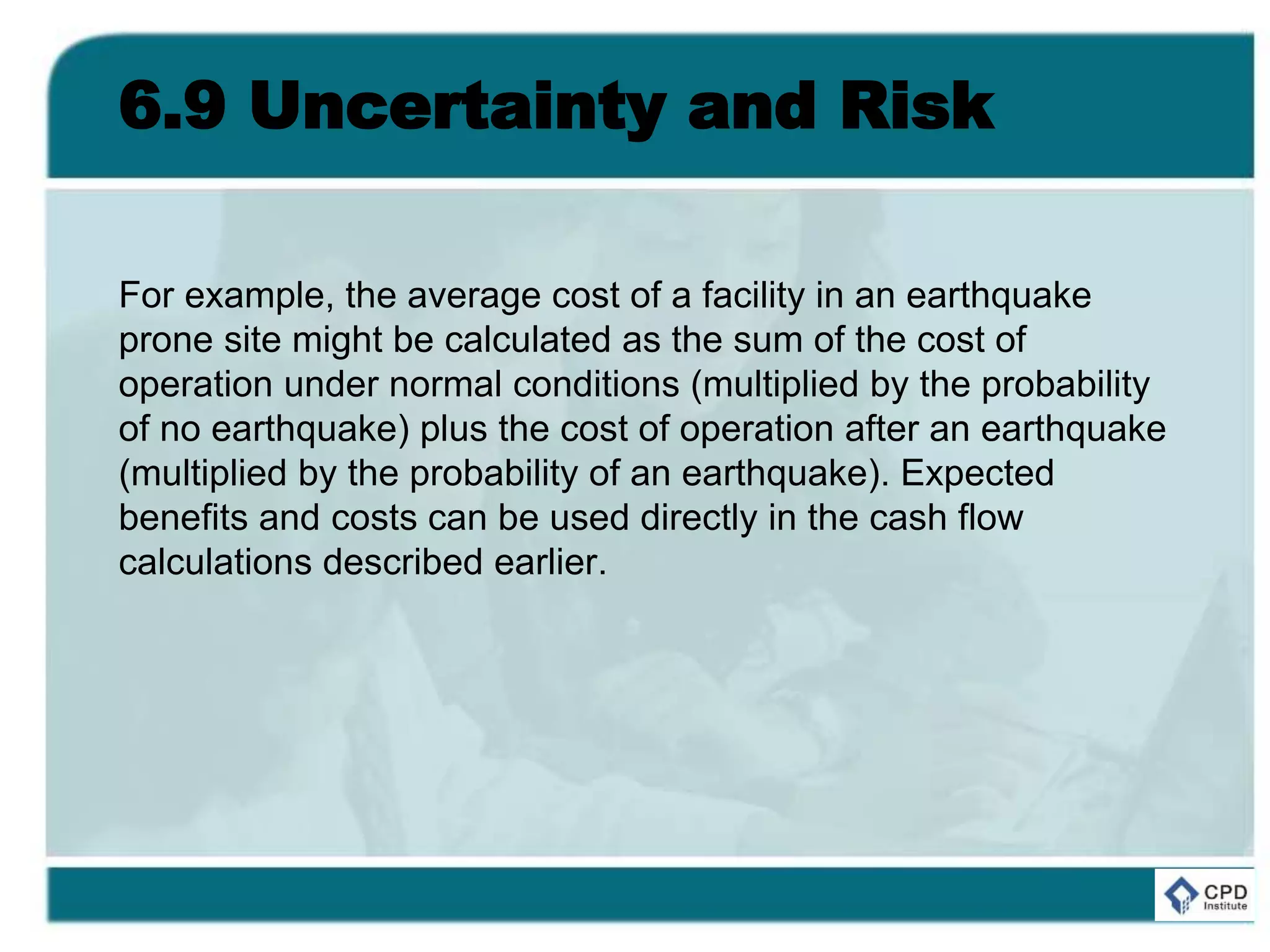6.9 Uncertainty and Risk
For example, the average cost of a facility in an earthquake
prone site might be calculated as the sum of the cost of
operation under normal conditions (multiplied by the probability
of no earthquake) plus the cost of operation after an earthquake
(multiplied by the probability of an earthquake). Expected
benefits and costs can be used directly in the cash flow
calculations described earlier.
 
