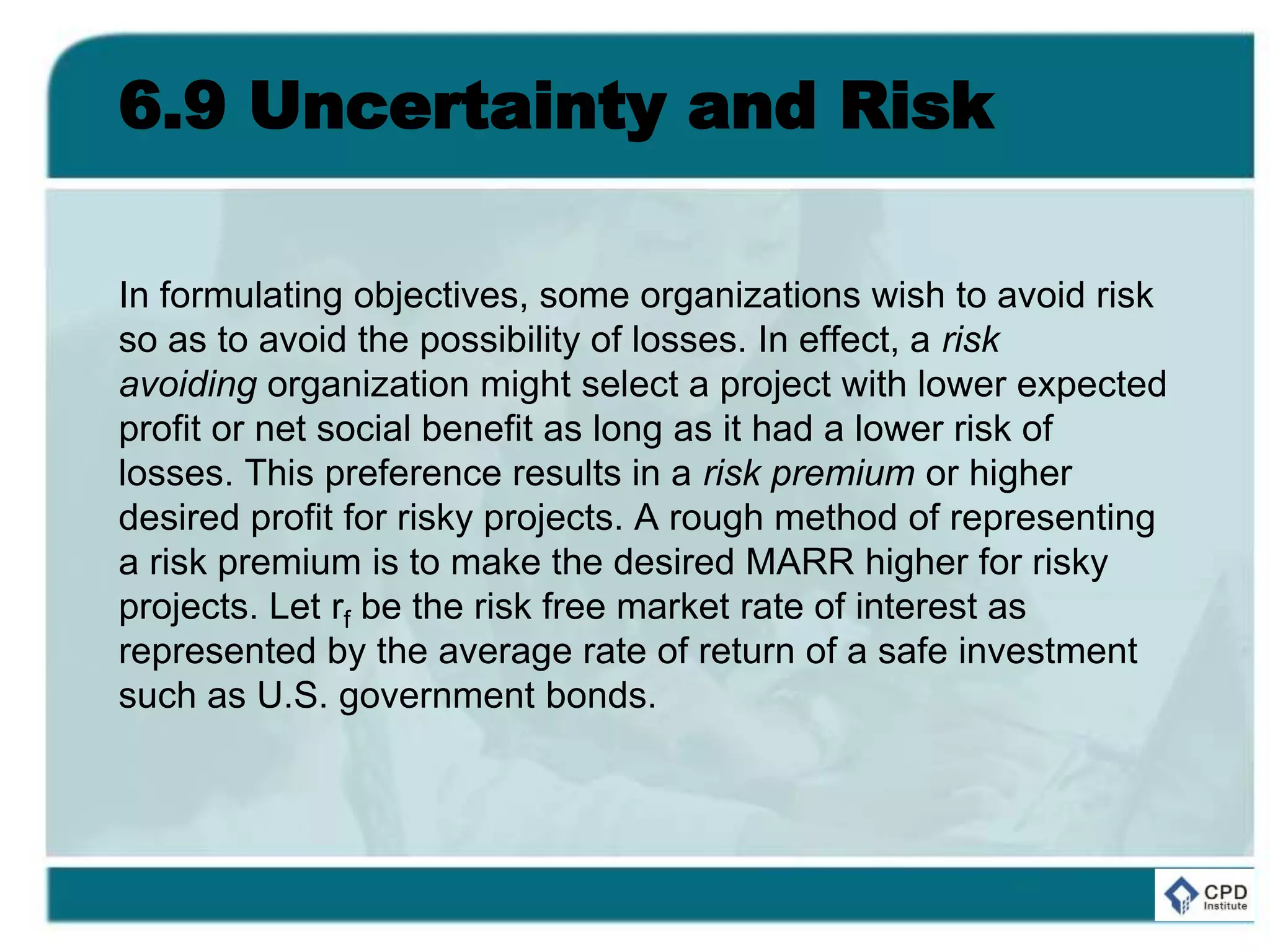6.9 Uncertainty and Risk
In formulating objectives, some organizations wish to avoid risk
so as to avoid the possibility of losses. In effect, a risk
avoiding organization might select a project with lower expected
profit or net social benefit as long as it had a lower risk of
losses. This preference results in a risk premium or higher
desired profit for risky projects. A rough method of representing
a risk premium is to make the desired MARR higher for risky
projects. Let rf be the risk free market rate of interest as
represented by the average rate of return of a safe investment
such as U.S. government bonds.
 