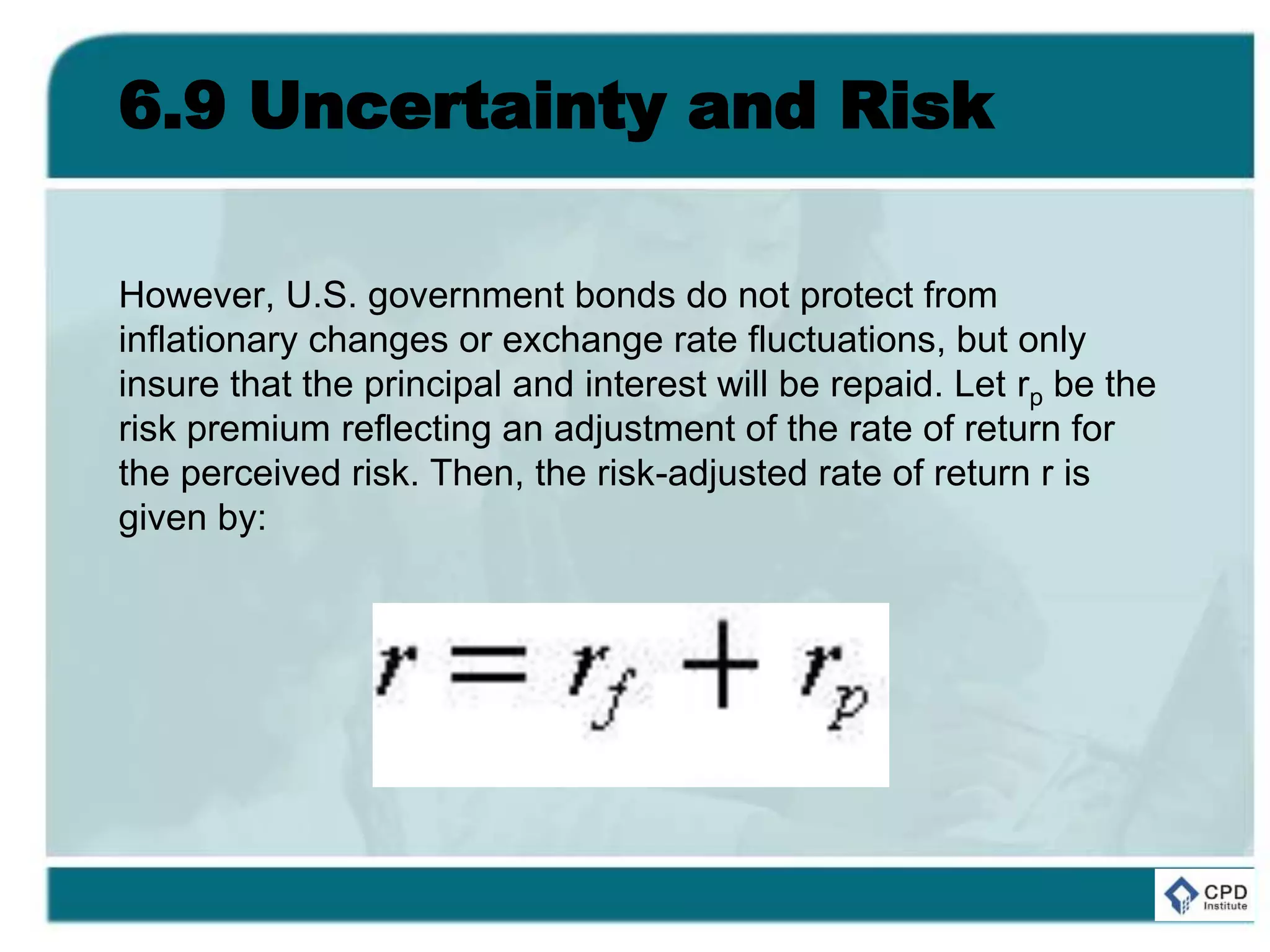 6.9 Uncertainty and Risk
However, U.S. government bonds do not protect from
inflationary changes or exchange rate fluctuations, but only
insure that the principal and interest will be repaid. Let rp be the
risk premium reflecting an adjustment of the rate of return for
the perceived risk. Then, the risk-adjusted rate of return r is
given by:
 