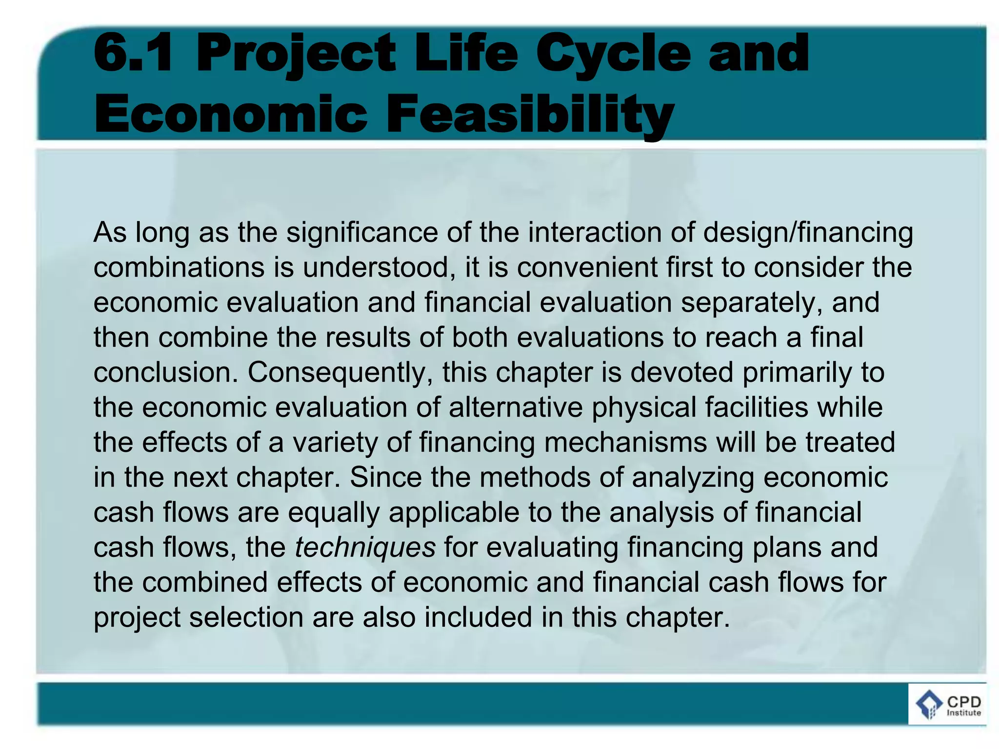 6.1 Project Life Cycle and
Economic Feasibility
As long as the significance of the interaction of design/financing
combinations is understood, it is convenient first to consider the
economic evaluation and financial evaluation separately, and
then combine the results of both evaluations to reach a final
conclusion. Consequently, this chapter is devoted primarily to
the economic evaluation of alternative physical facilities while
the effects of a variety of financing mechanisms will be treated
in the next chapter. Since the methods of analyzing economic
cash flows are equally applicable to the analysis of financial
cash flows, the techniques for evaluating financing plans and
the combined effects of economic and financial cash flows for
project selection are also included in this chapter.
 