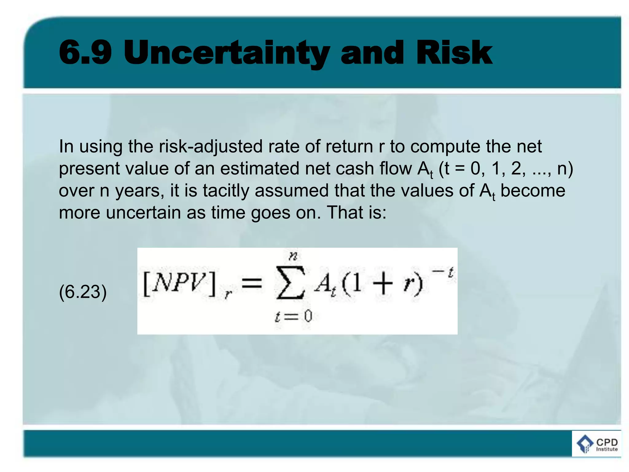 6.9 Uncertainty and Risk
In using the risk-adjusted rate of return r to compute the net
present value of an estimated net cash flow At (t = 0, 1, 2, ..., n)
over n years, it is tacitly assumed that the values of At become
more uncertain as time goes on. That is:
(6.23)
 