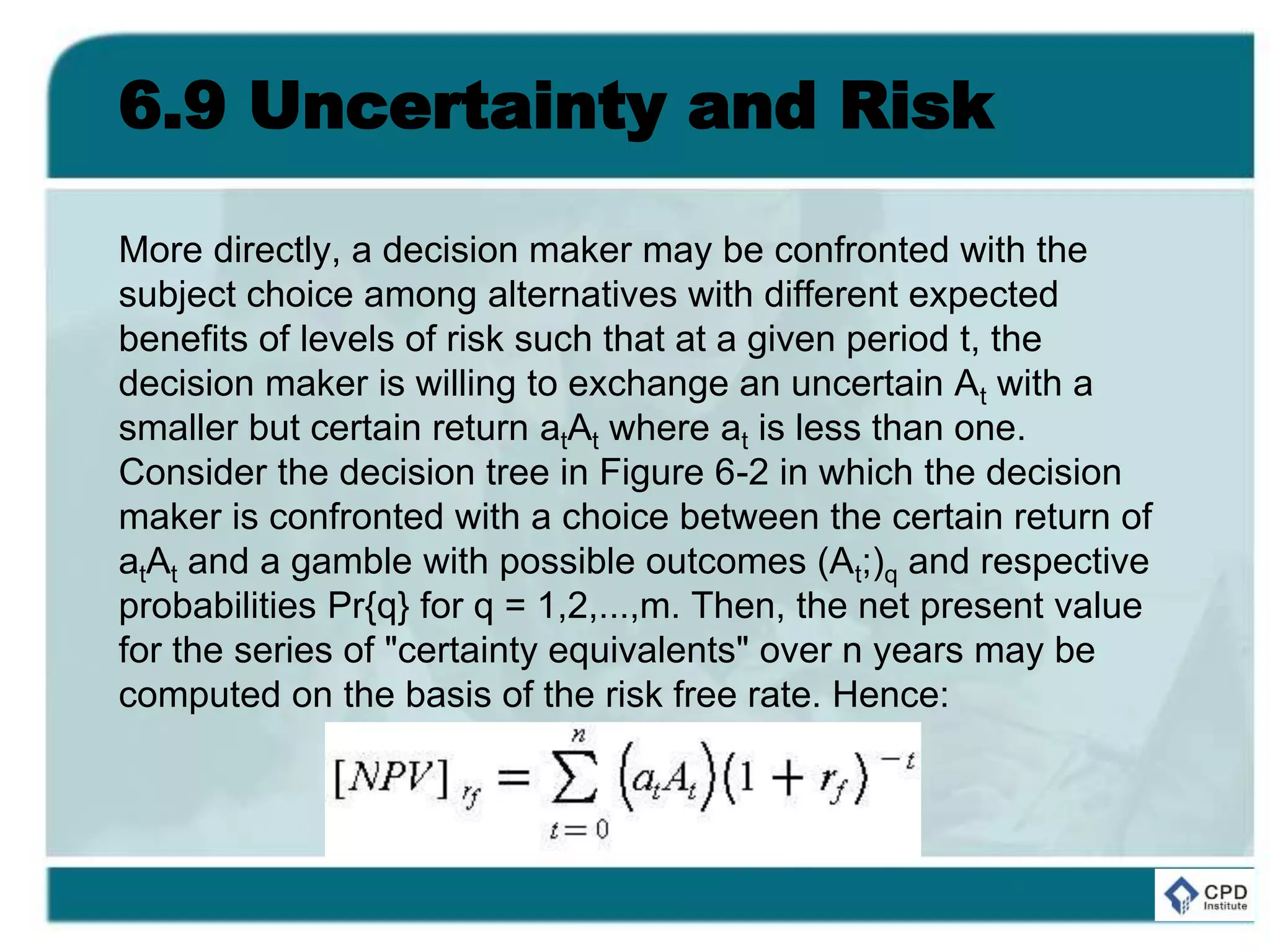 6.9 Uncertainty and Risk
More directly, a decision maker may be confronted with the
subject choice among alternatives with different expected
benefits of levels of risk such that at a given period t, the
decision maker is willing to exchange an uncertain At with a
smaller but certain return atAt where at is less than one.
Consider the decision tree in Figure 6-2 in which the decision
maker is confronted with a choice between the certain return of
atAt and a gamble with possible outcomes (At;)q and respective
probabilities Pr{q} for q = 1,2,...,m. Then, the net present value
for the series of "certainty equivalents" over n years may be
computed on the basis of the risk free rate. Hence:
 
