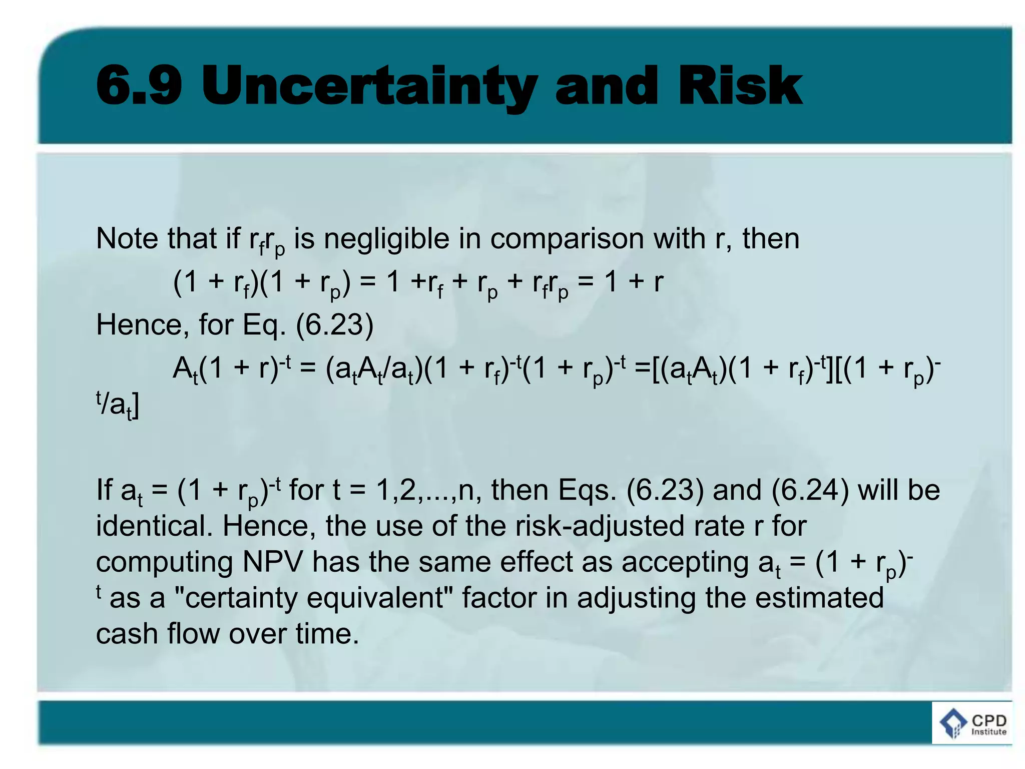 6.9 Uncertainty and Risk
Note that if rfrp is negligible in comparison with r, then
(1 + rf)(1 + rp) = 1 +rf + rp + rfrp = 1 + r
Hence, for Eq. (6.23)
At(1 + r)-t = (atAt/at)(1 + rf)-t(1 + rp)-t =[(atAt)(1 + rf)-t][(1 + rp)-
t/at]
If at = (1 + rp)-t for t = 1,2,...,n, then Eqs. (6.23) and (6.24) will be
identical. Hence, the use of the risk-adjusted rate r for
computing NPV has the same effect as accepting at = (1 + rp)-
t as a "certainty equivalent" factor in adjusting the estimated
cash flow over time.
 
