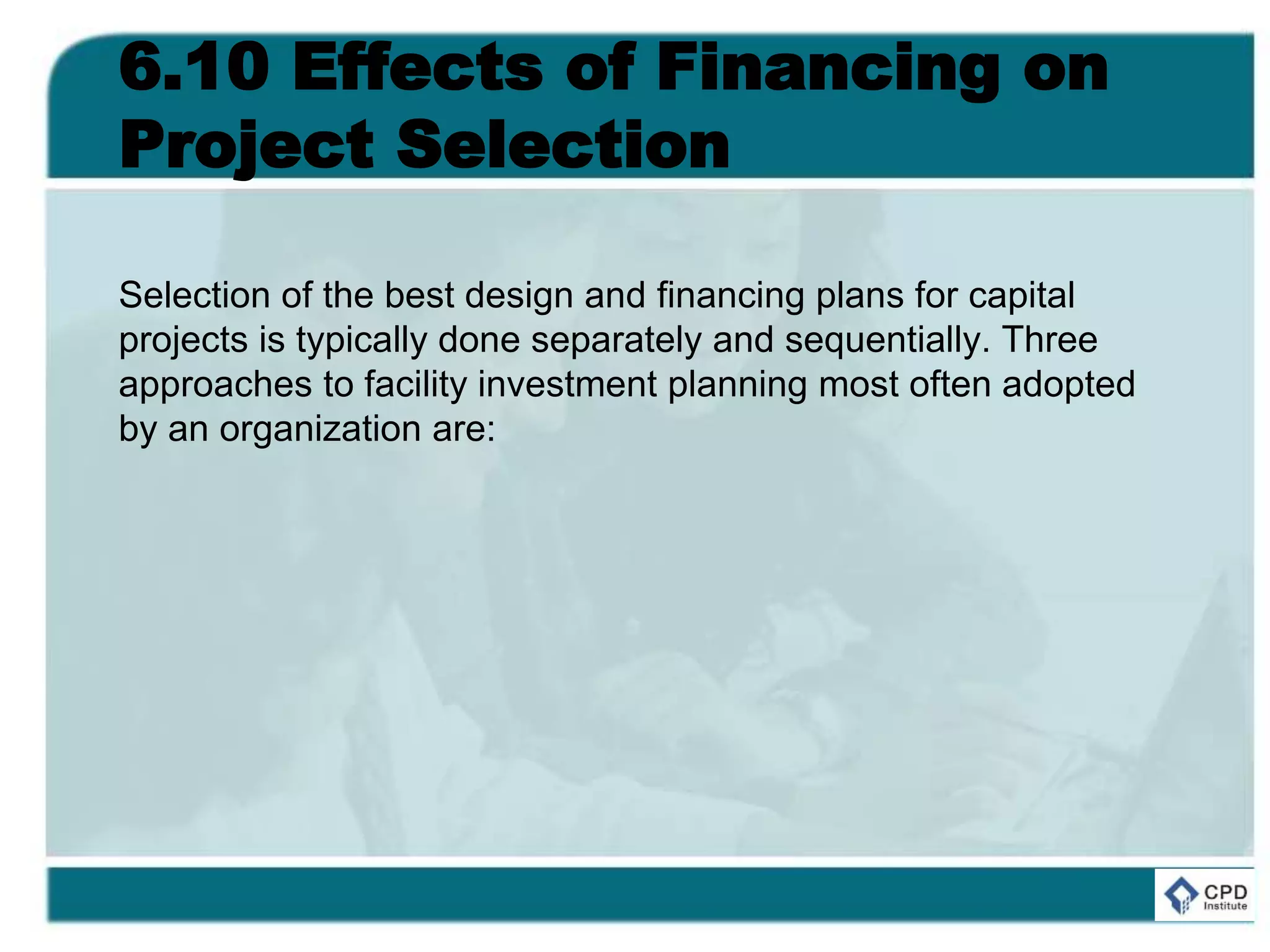6.10 Effects of Financing on
Project Selection
Selection of the best design and financing plans for capital
projects is typically done separately and sequentially. Three
approaches to facility investment planning most often adopted
by an organization are:
 