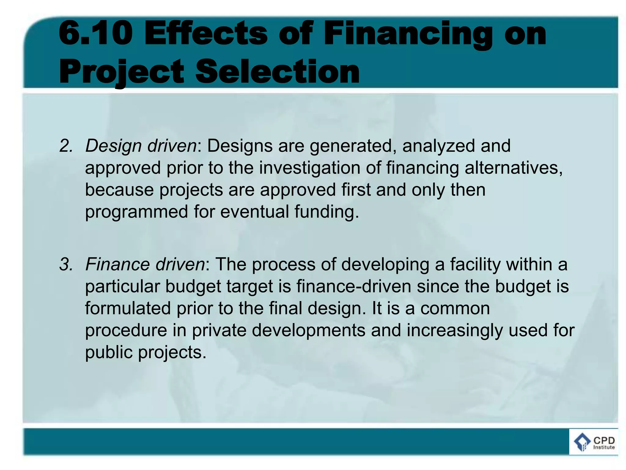6.10 Effects of Financing on
Project Selection
2. Design driven: Designs are generated, analyzed and
approved prior to the investigation of financing alternatives,
because projects are approved first and only then
programmed for eventual funding.
3. Finance driven: The process of developing a facility within a
particular budget target is finance-driven since the budget is
formulated prior to the final design. It is a common
procedure in private developments and increasingly used for
public projects.
 
