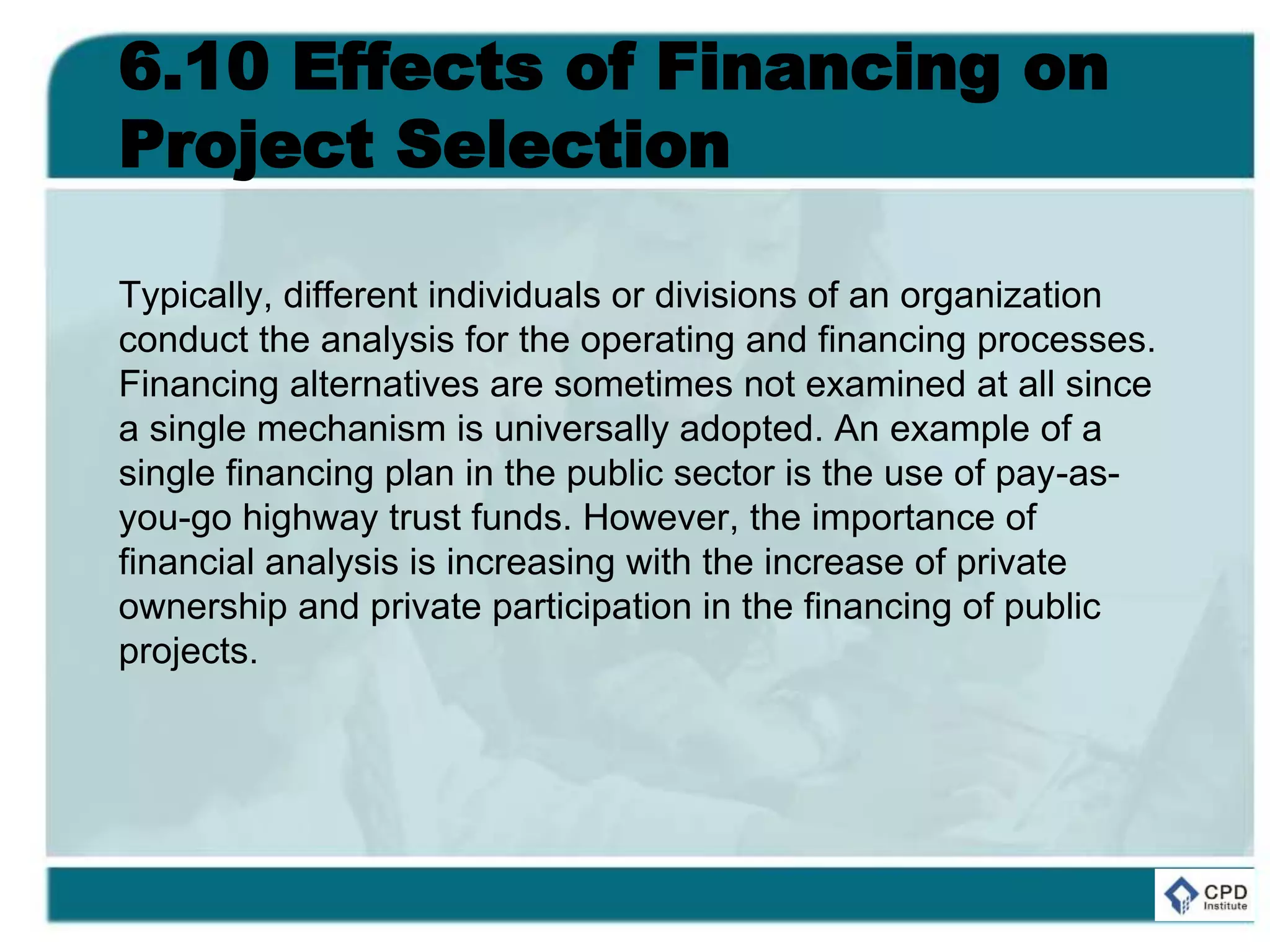 6.10 Effects of Financing on
Project Selection
Typically, different individuals or divisions of an organization
conduct the analysis for the operating and financing processes.
Financing alternatives are sometimes not examined at all since
a single mechanism is universally adopted. An example of a
single financing plan in the public sector is the use of pay-as-
you-go highway trust funds. However, the importance of
financial analysis is increasing with the increase of private
ownership and private participation in the financing of public
projects.
 