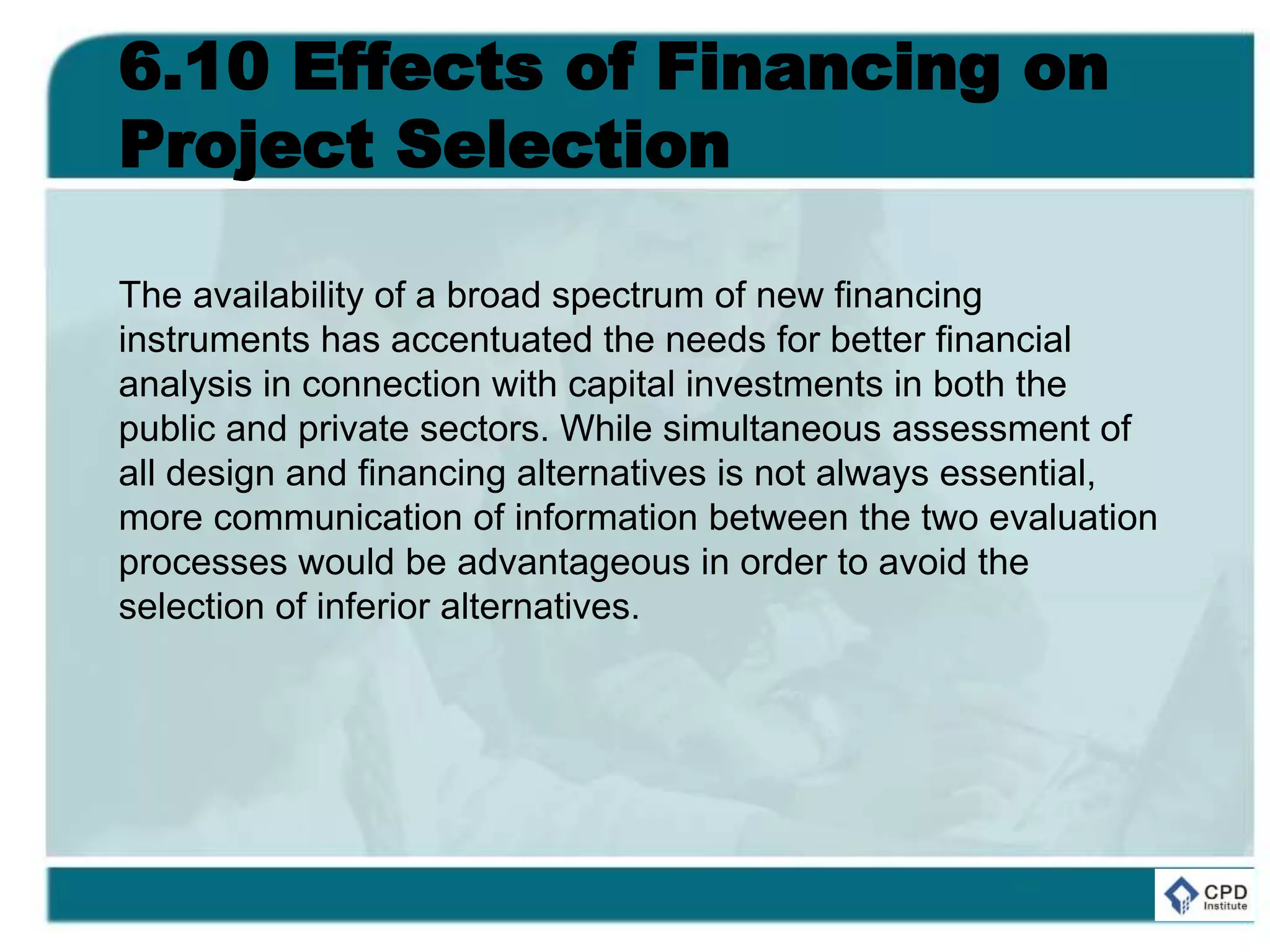 6.10 Effects of Financing on
Project Selection
The availability of a broad spectrum of new financing
instruments has accentuated the needs for better financial
analysis in connection with capital investments in both the
public and private sectors. While simultaneous assessment of
all design and financing alternatives is not always essential,
more communication of information between the two evaluation
processes would be advantageous in order to avoid the
selection of inferior alternatives.
 