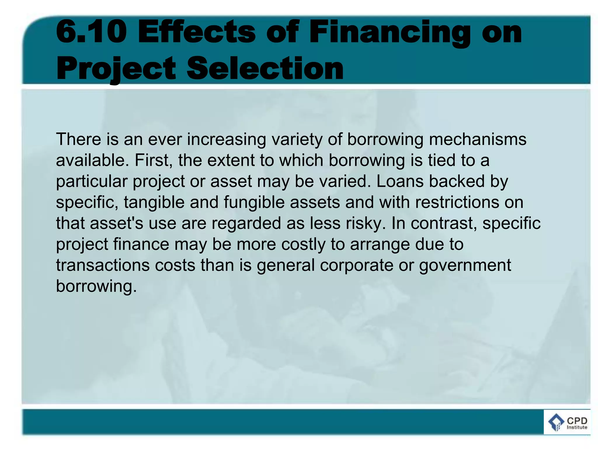 6.10 Effects of Financing on
Project Selection
There is an ever increasing variety of borrowing mechanisms
available. First, the extent to which borrowing is tied to a
particular project or asset may be varied. Loans backed by
specific, tangible and fungible assets and with restrictions on
that asset's use are regarded as less risky. In contrast, specific
project finance may be more costly to arrange due to
transactions costs than is general corporate or government
borrowing.
 