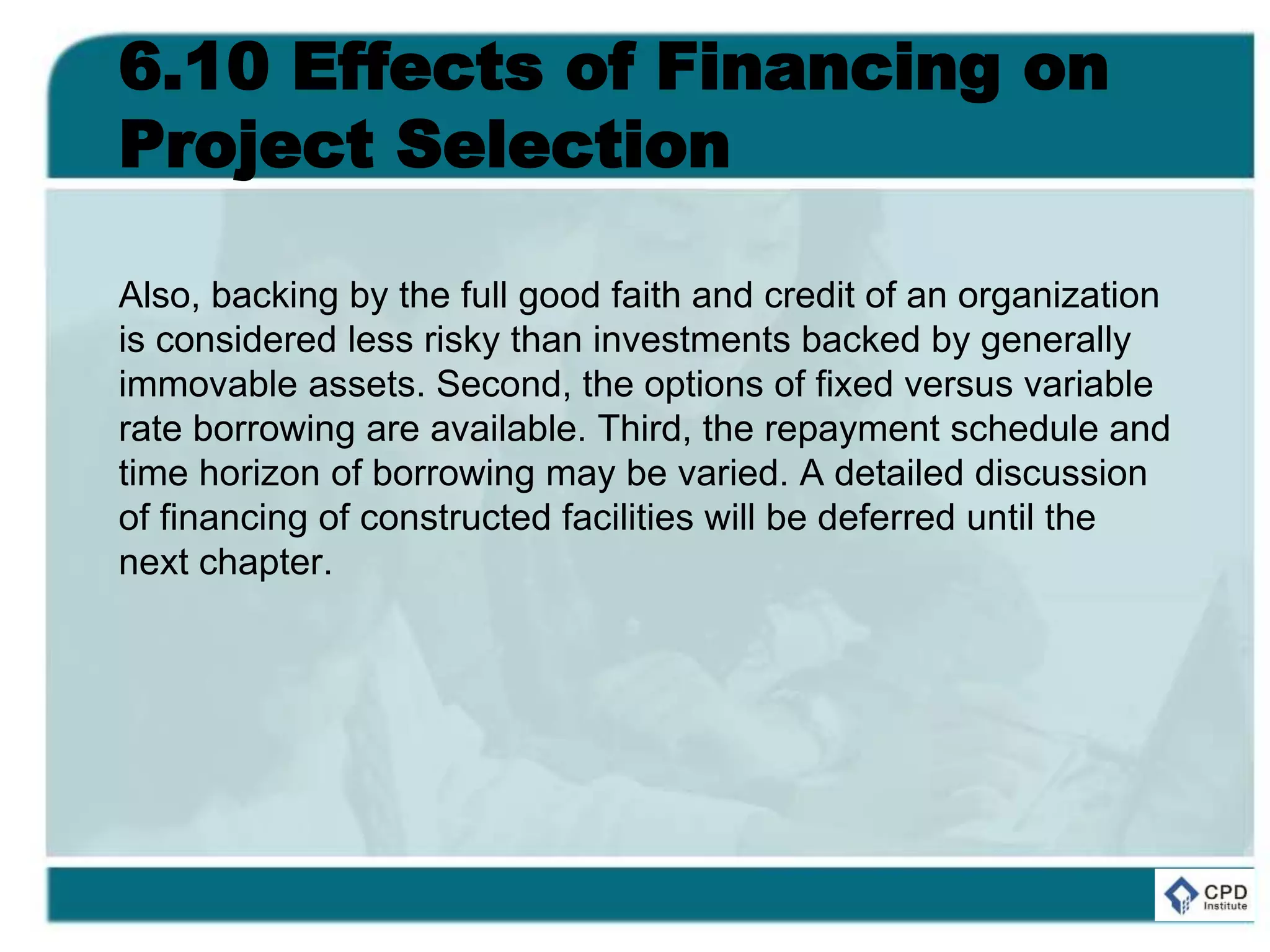 6.10 Effects of Financing on
Project Selection
Also, backing by the full good faith and credit of an organization
is considered less risky than investments backed by generally
immovable assets. Second, the options of fixed versus variable
rate borrowing are available. Third, the repayment schedule and
time horizon of borrowing may be varied. A detailed discussion
of financing of constructed facilities will be deferred until the
next chapter.
 