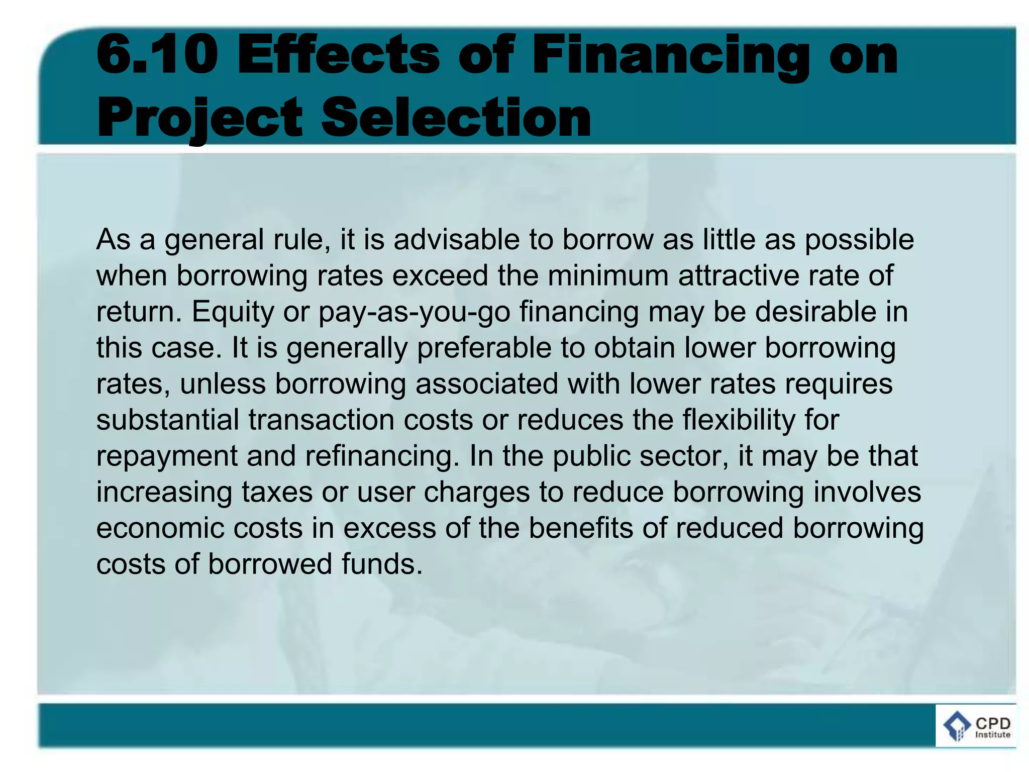 6.10 Effects of Financing on
Project Selection
As a general rule, it is advisable to borrow as little as possible
when borrowing rates exceed the minimum attractive rate of
return. Equity or pay-as-you-go financing may be desirable in
this case. It is generally preferable to obtain lower borrowing
rates, unless borrowing associated with lower rates requires
substantial transaction costs or reduces the flexibility for
repayment and refinancing. In the public sector, it may be that
increasing taxes or user charges to reduce borrowing involves
economic costs in excess of the benefits of reduced borrowing
costs of borrowed funds.
 