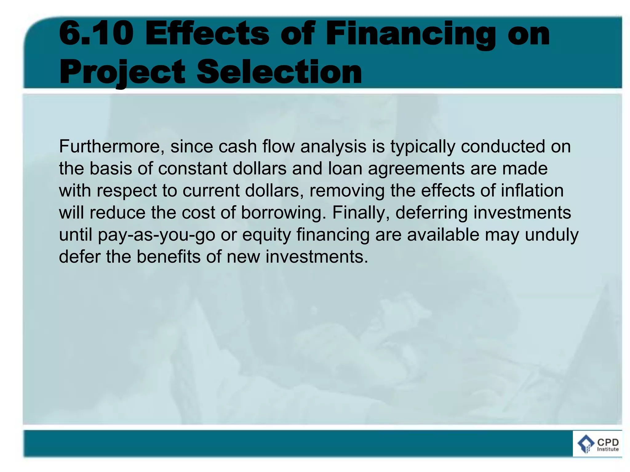 6.10 Effects of Financing on
Project Selection
Furthermore, since cash flow analysis is typically conducted on
the basis of constant dollars and loan agreements are made
with respect to current dollars, removing the effects of inflation
will reduce the cost of borrowing. Finally, deferring investments
until pay-as-you-go or equity financing are available may unduly
defer the benefits of new investments.
 