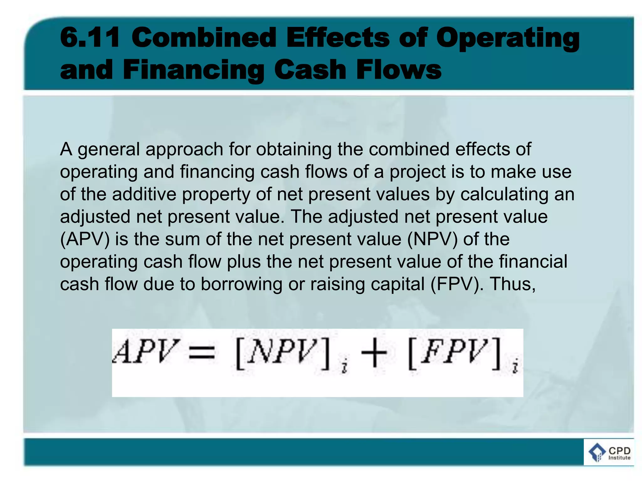 6.11 Combined Effects of Operating
and Financing Cash Flows
A general approach for obtaining the combined effects of
operating and financing cash flows of a project is to make use
of the additive property of net present values by calculating an
adjusted net present value. The adjusted net present value
(APV) is the sum of the net present value (NPV) of the
operating cash flow plus the net present value of the financial
cash flow due to borrowing or raising capital (FPV). Thus,
 