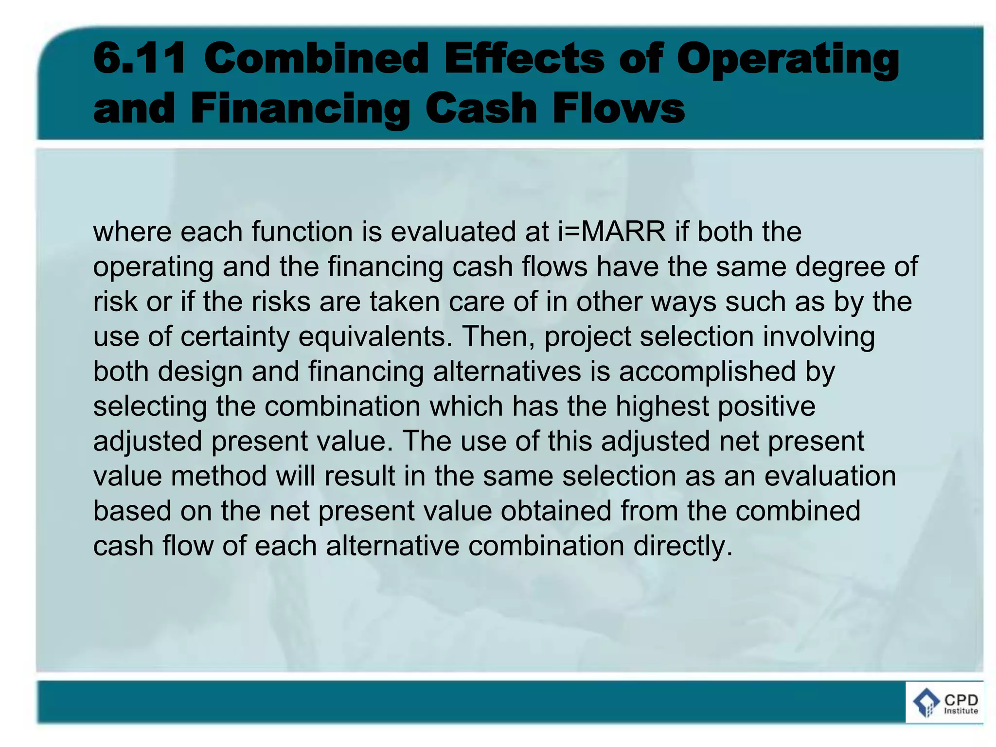 6.11 Combined Effects of Operating
and Financing Cash Flows
where each function is evaluated at i=MARR if both the
operating and the financing cash flows have the same degree of
risk or if the risks are taken care of in other ways such as by the
use of certainty equivalents. Then, project selection involving
both design and financing alternatives is accomplished by
selecting the combination which has the highest positive
adjusted present value. The use of this adjusted net present
value method will result in the same selection as an evaluation
based on the net present value obtained from the combined
cash flow of each alternative combination directly.
 