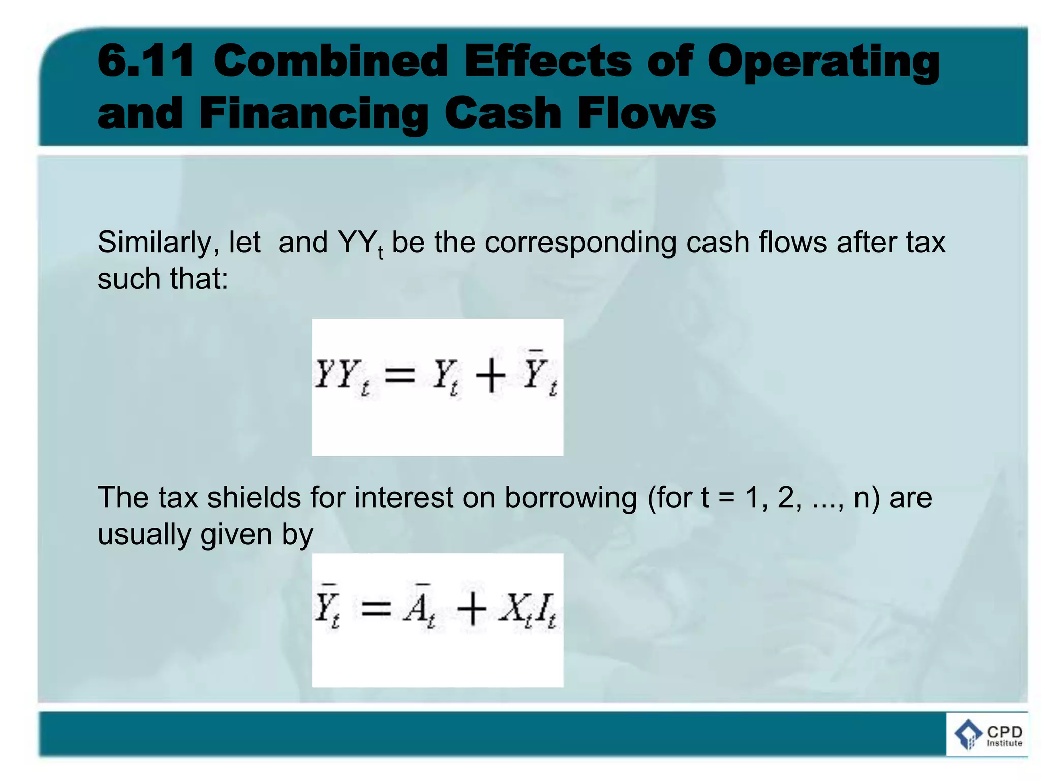 6.11 Combined Effects of Operating
and Financing Cash Flows
Similarly, let and YYt be the corresponding cash flows after tax
such that:
The tax shields for interest on borrowing (for t = 1, 2, ..., n) are
usually given by
 