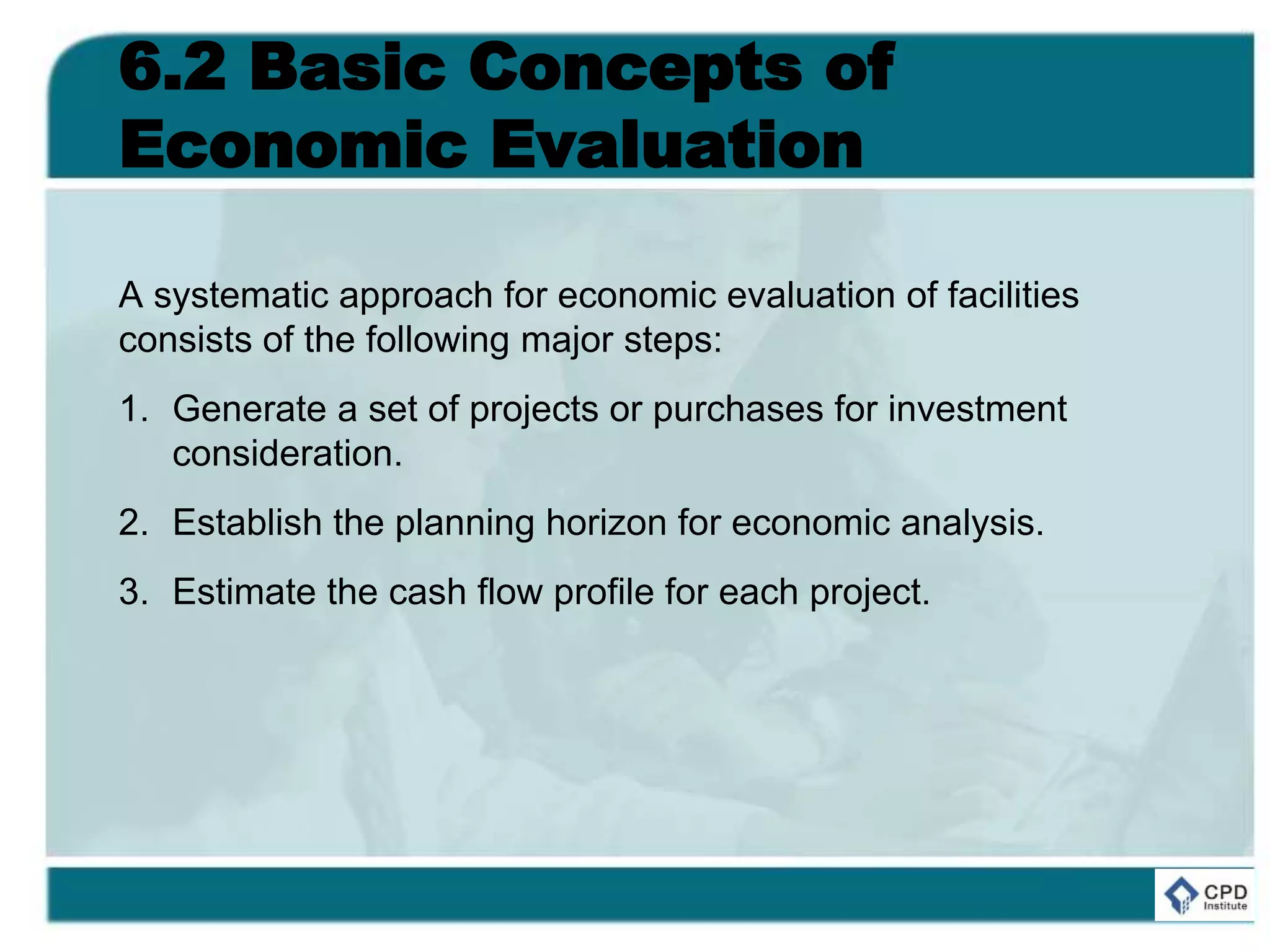 6.2 Basic Concepts of
Economic Evaluation
A systematic approach for economic evaluation of facilities
consists of the following major steps:
1. Generate a set of projects or purchases for investment
consideration.
2. Establish the planning horizon for economic analysis.
3. Estimate the cash flow profile for each project.
 