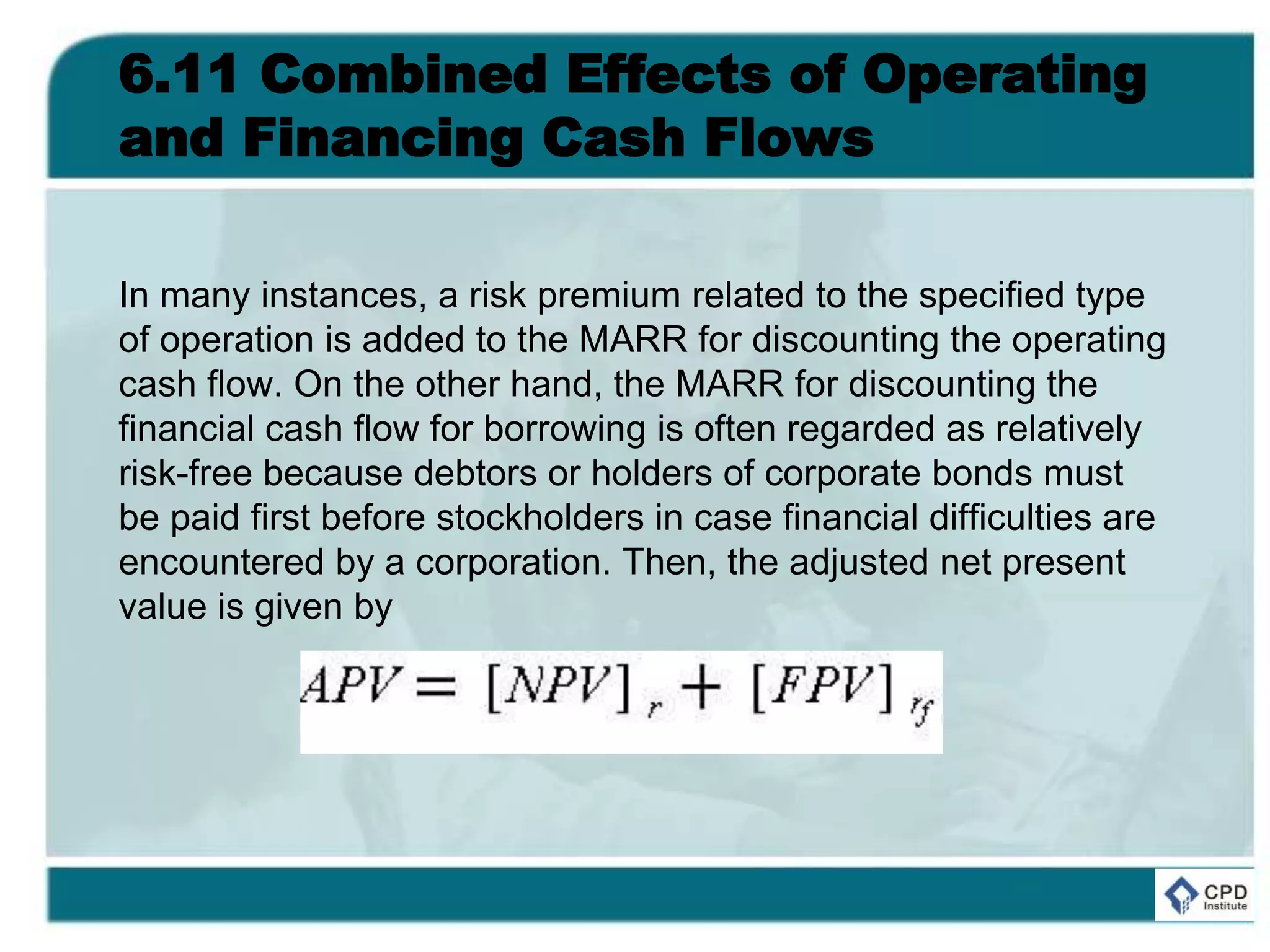 6.11 Combined Effects of Operating
and Financing Cash Flows
In many instances, a risk premium related to the specified type
of operation is added to the MARR for discounting the operating
cash flow. On the other hand, the MARR for discounting the
financial cash flow for borrowing is often regarded as relatively
risk-free because debtors or holders of corporate bonds must
be paid first before stockholders in case financial difficulties are
encountered by a corporation. Then, the adjusted net present
value is given by
 