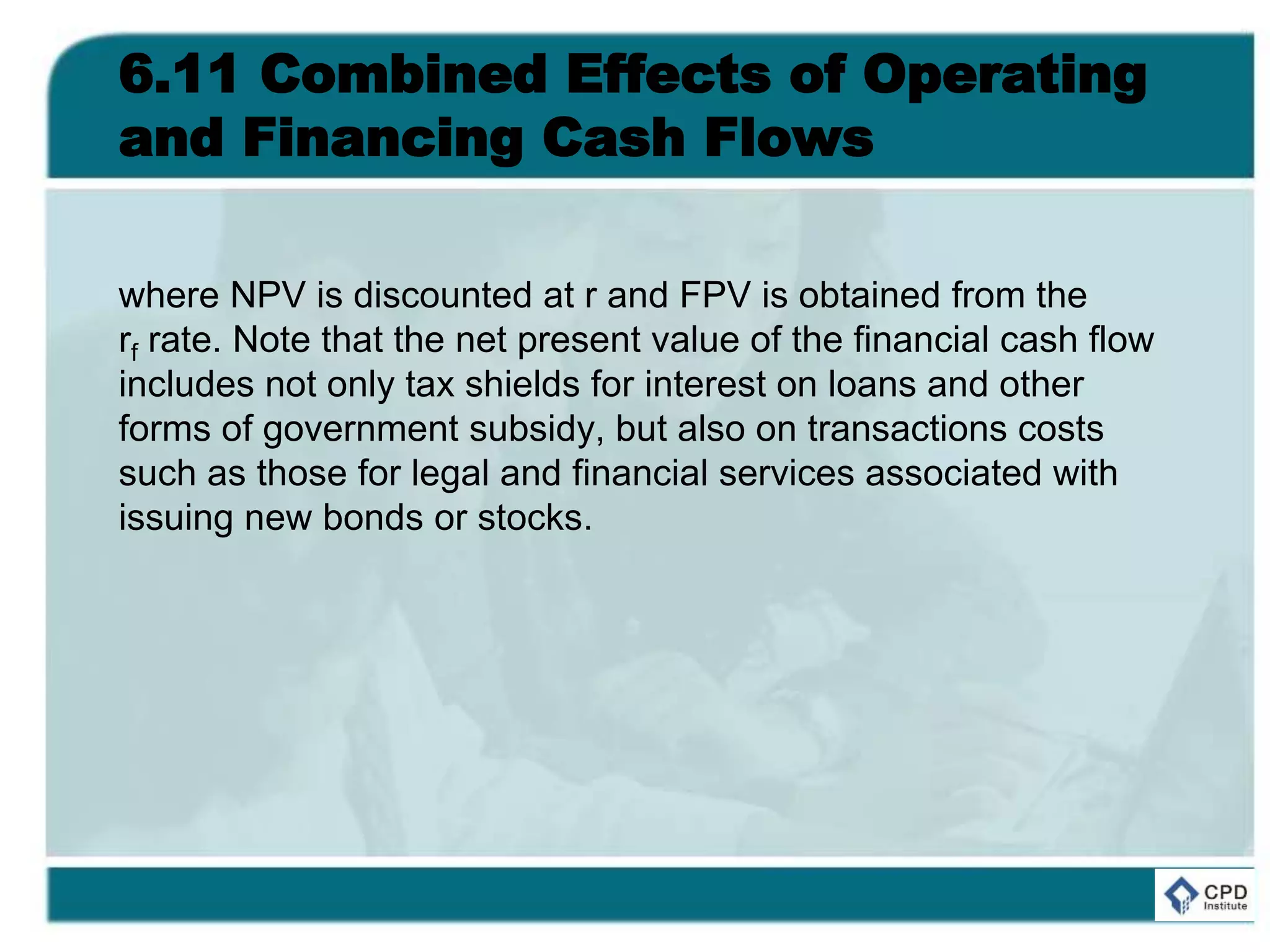 6.11 Combined Effects of Operating
and Financing Cash Flows
where NPV is discounted at r and FPV is obtained from the
rf rate. Note that the net present value of the financial cash flow
includes not only tax shields for interest on loans and other
forms of government subsidy, but also on transactions costs
such as those for legal and financial services associated with
issuing new bonds or stocks.
 
