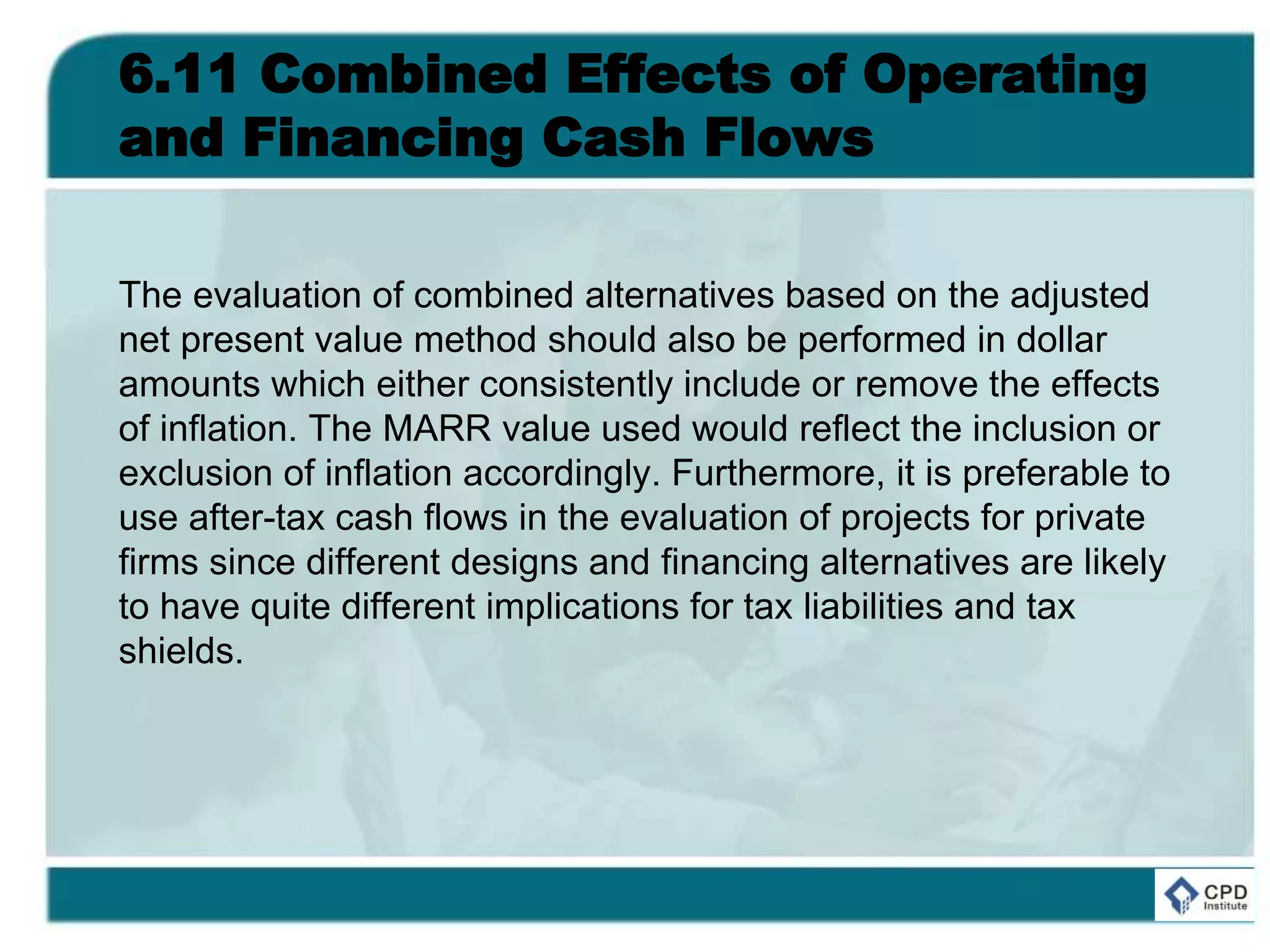 6.11 Combined Effects of Operating
and Financing Cash Flows
The evaluation of combined alternatives based on the adjusted
net present value method should also be performed in dollar
amounts which either consistently include or remove the effects
of inflation. The MARR value used would reflect the inclusion or
exclusion of inflation accordingly. Furthermore, it is preferable to
use after-tax cash flows in the evaluation of projects for private
firms since different designs and financing alternatives are likely
to have quite different implications for tax liabilities and tax
shields.
 