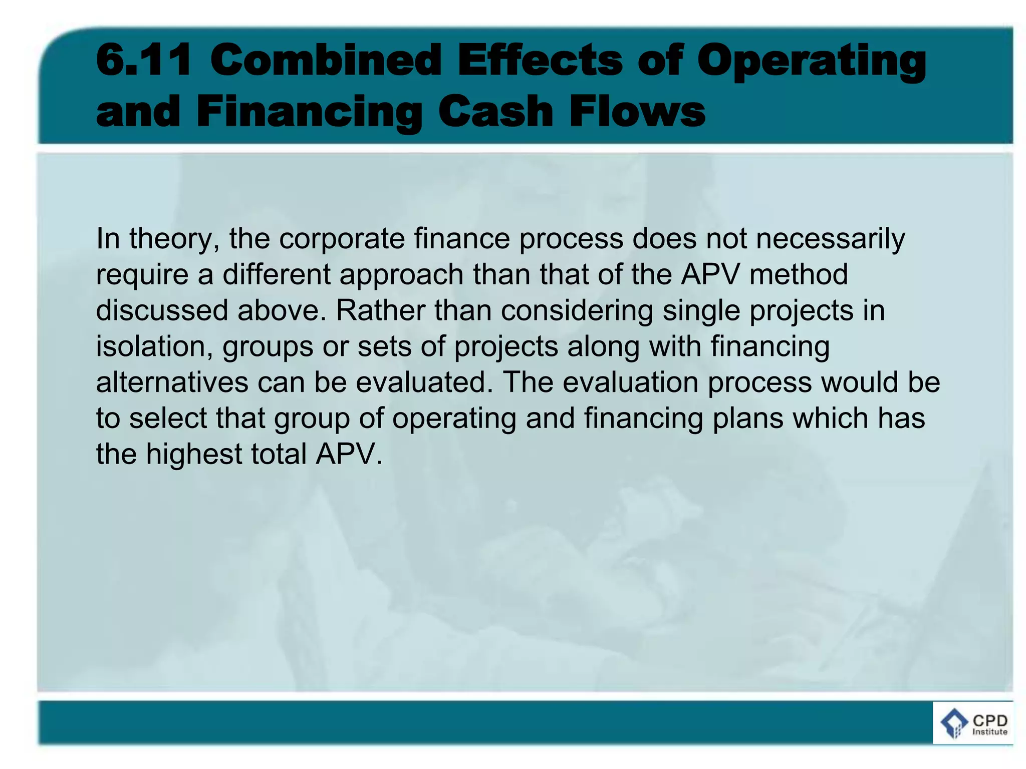 6.11 Combined Effects of Operating
and Financing Cash Flows
In theory, the corporate finance process does not necessarily
require a different approach than that of the APV method
discussed above. Rather than considering single projects in
isolation, groups or sets of projects along with financing
alternatives can be evaluated. The evaluation process would be
to select that group of operating and financing plans which has
the highest total APV.
 