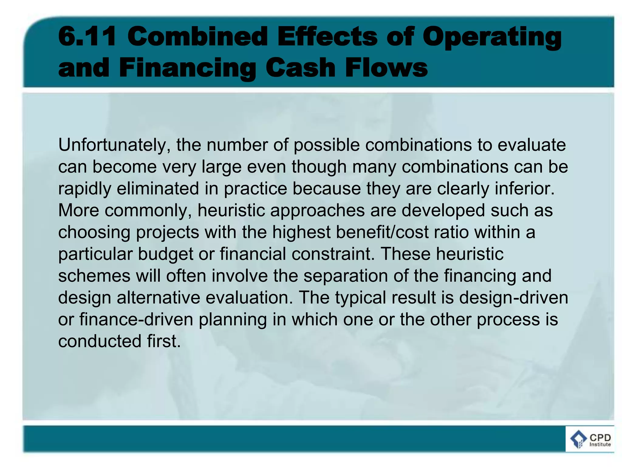 6.11 Combined Effects of Operating
and Financing Cash Flows
Unfortunately, the number of possible combinations to evaluate
can become very large even though many combinations can be
rapidly eliminated in practice because they are clearly inferior.
More commonly, heuristic approaches are developed such as
choosing projects with the highest benefit/cost ratio within a
particular budget or financial constraint. These heuristic
schemes will often involve the separation of the financing and
design alternative evaluation. The typical result is design-driven
or finance-driven planning in which one or the other process is
conducted first.
 