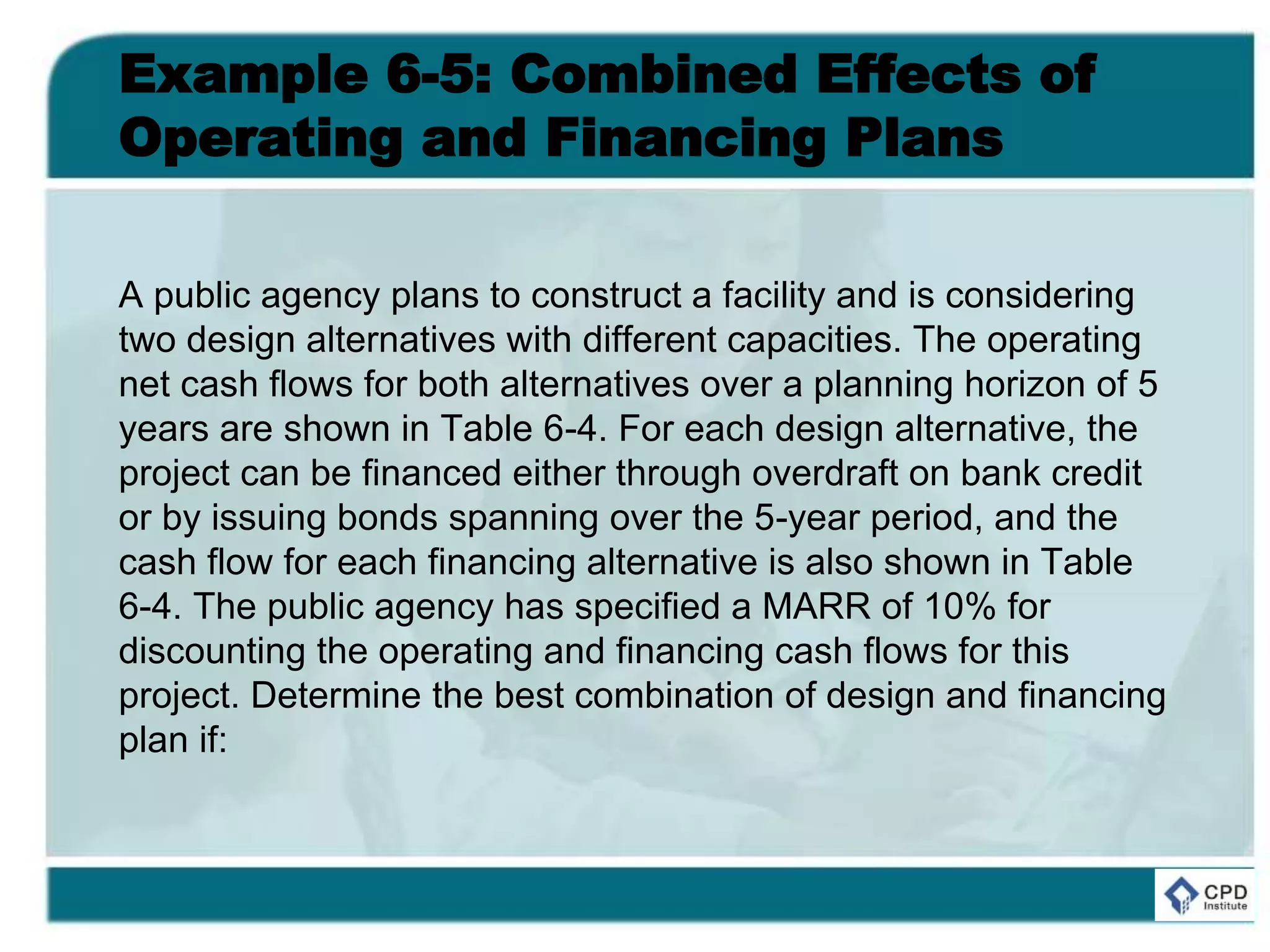 Example 6-5: Combined Effects of
Operating and Financing Plans
A public agency plans to construct a facility and is considering
two design alternatives with different capacities. The operating
net cash flows for both alternatives over a planning horizon of 5
years are shown in Table 6-4. For each design alternative, the
project can be financed either through overdraft on bank credit
or by issuing bonds spanning over the 5-year period, and the
cash flow for each financing alternative is also shown in Table
6-4. The public agency has specified a MARR of 10% for
discounting the operating and financing cash flows for this
project. Determine the best combination of design and financing
plan if:
 