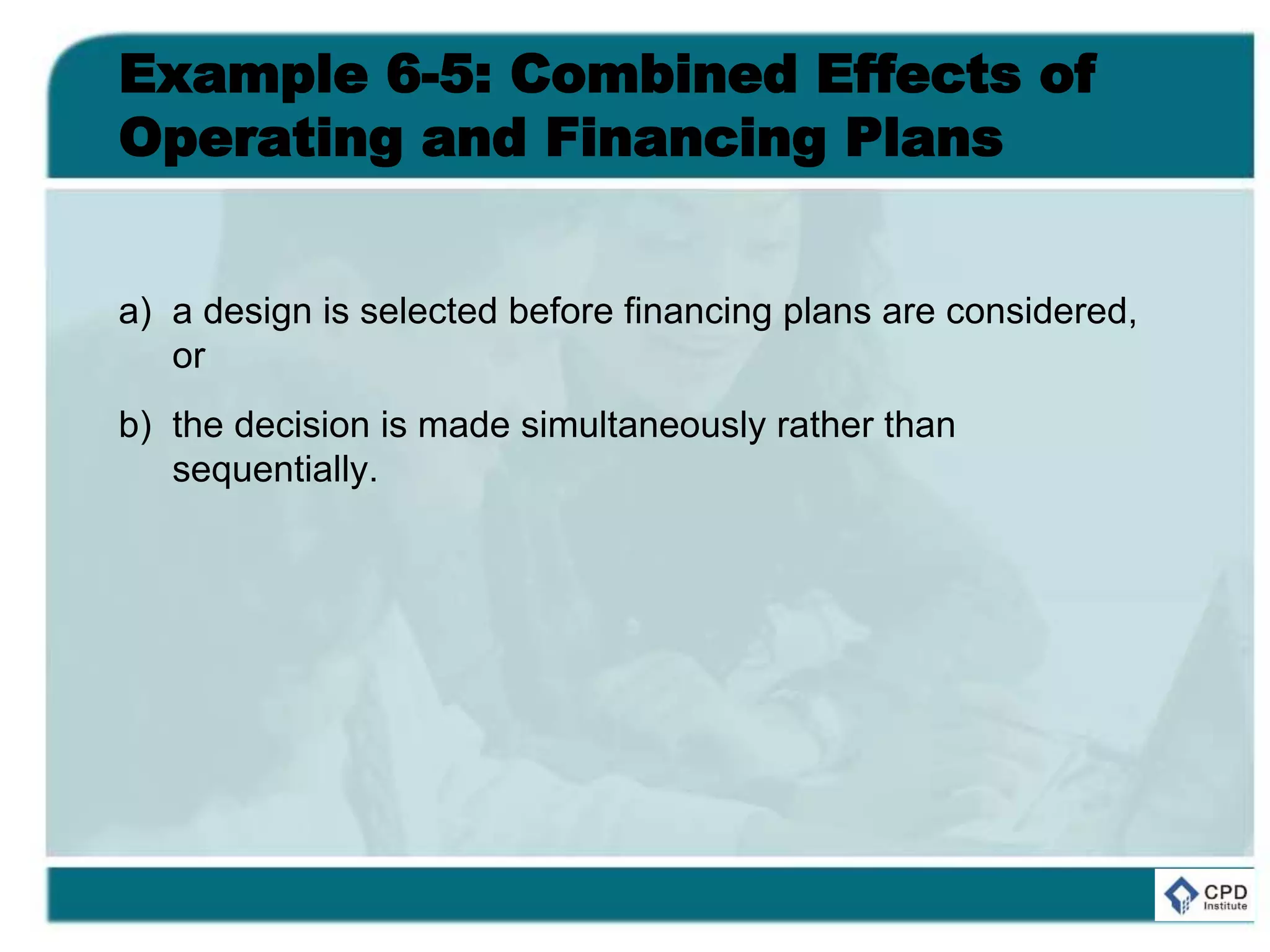 Example 6-5: Combined Effects of
Operating and Financing Plans
a) a design is selected before financing plans are considered,
or
b) the decision is made simultaneously rather than
sequentially.
 