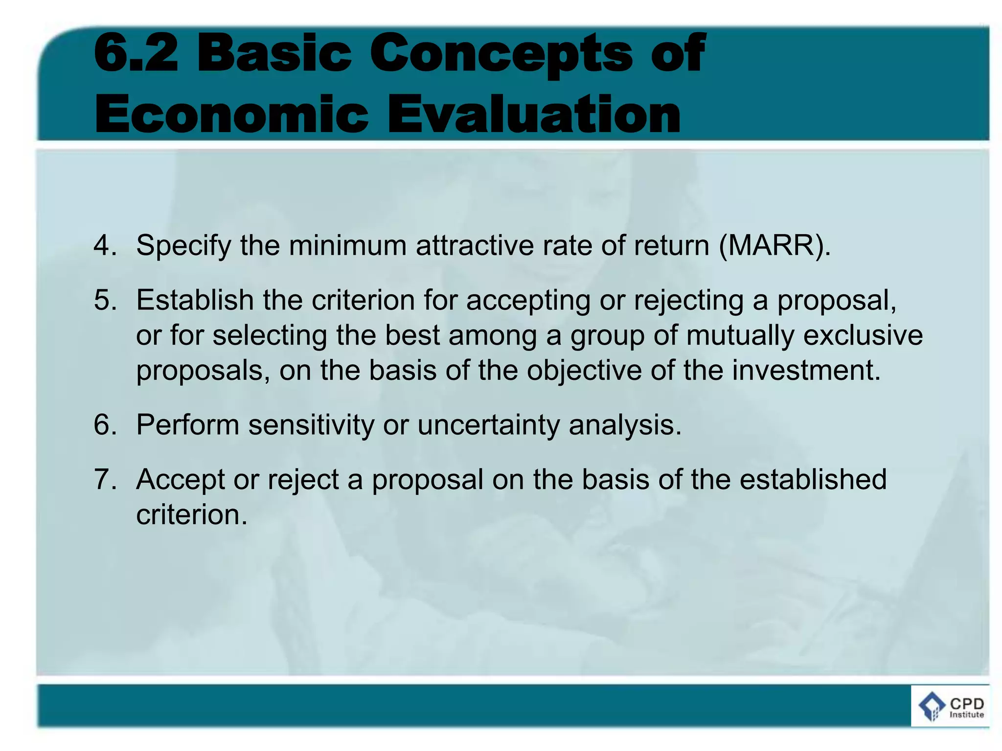 6.2 Basic Concepts of
Economic Evaluation
4. Specify the minimum attractive rate of return (MARR).
5. Establish the criterion for accepting or rejecting a proposal,
or for selecting the best among a group of mutually exclusive
proposals, on the basis of the objective of the investment.
6. Perform sensitivity or uncertainty analysis.
7. Accept or reject a proposal on the basis of the established
criterion.
 