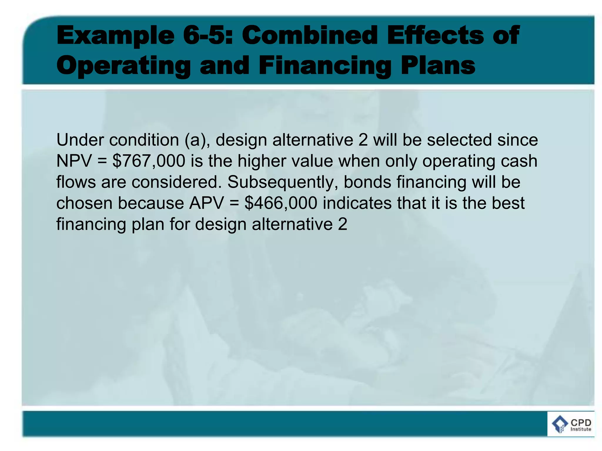 Example 6-5: Combined Effects of
Operating and Financing Plans
Under condition (a), design alternative 2 will be selected since
NPV = $767,000 is the higher value when only operating cash
flows are considered. Subsequently, bonds financing will be
chosen because APV = $466,000 indicates that it is the best
financing plan for design alternative 2
 