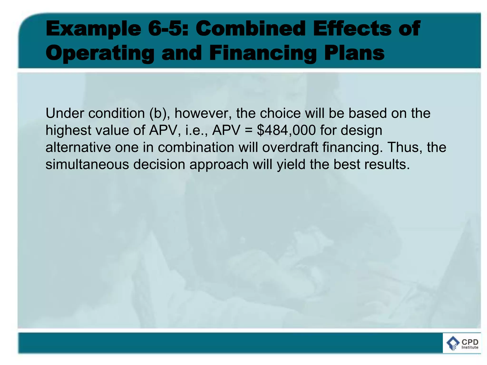 Example 6-5: Combined Effects of
Operating and Financing Plans
Under condition (b), however, the choice will be based on the
highest value of APV, i.e., APV = $484,000 for design
alternative one in combination will overdraft financing. Thus, the
simultaneous decision approach will yield the best results.
 