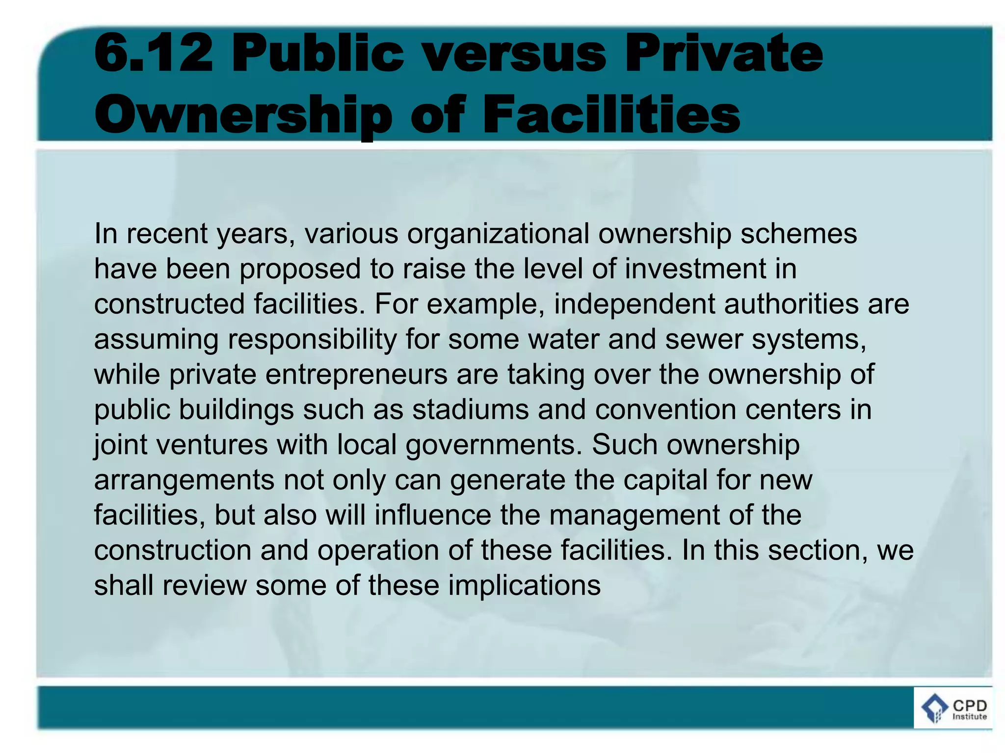 6.12 Public versus Private
Ownership of Facilities
In recent years, various organizational ownership schemes
have been proposed to raise the level of investment in
constructed facilities. For example, independent authorities are
assuming responsibility for some water and sewer systems,
while private entrepreneurs are taking over the ownership of
public buildings such as stadiums and convention centers in
joint ventures with local governments. Such ownership
arrangements not only can generate the capital for new
facilities, but also will influence the management of the
construction and operation of these facilities. In this section, we
shall review some of these implications
 