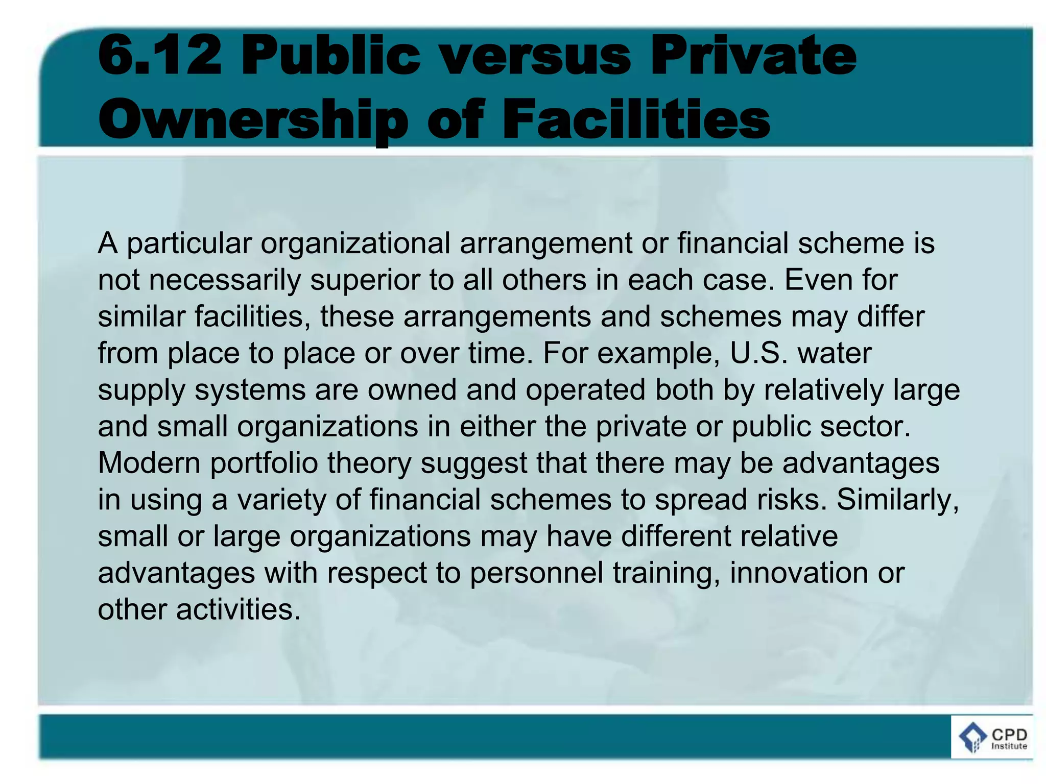 6.12 Public versus Private
Ownership of Facilities
A particular organizational arrangement or financial scheme is
not necessarily superior to all others in each case. Even for
similar facilities, these arrangements and schemes may differ
from place to place or over time. For example, U.S. water
supply systems are owned and operated both by relatively large
and small organizations in either the private or public sector.
Modern portfolio theory suggest that there may be advantages
in using a variety of financial schemes to spread risks. Similarly,
small or large organizations may have different relative
advantages with respect to personnel training, innovation or
other activities.
 