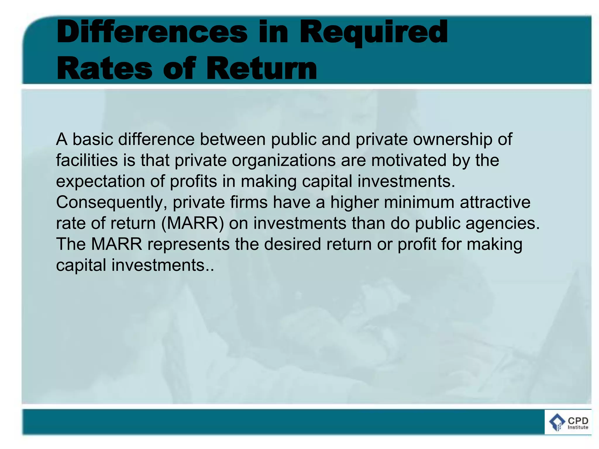 Differences in Required
Rates of Return
A basic difference between public and private ownership of
facilities is that private organizations are motivated by the
expectation of profits in making capital investments.
Consequently, private firms have a higher minimum attractive
rate of return (MARR) on investments than do public agencies.
The MARR represents the desired return or profit for making
capital investments..
 