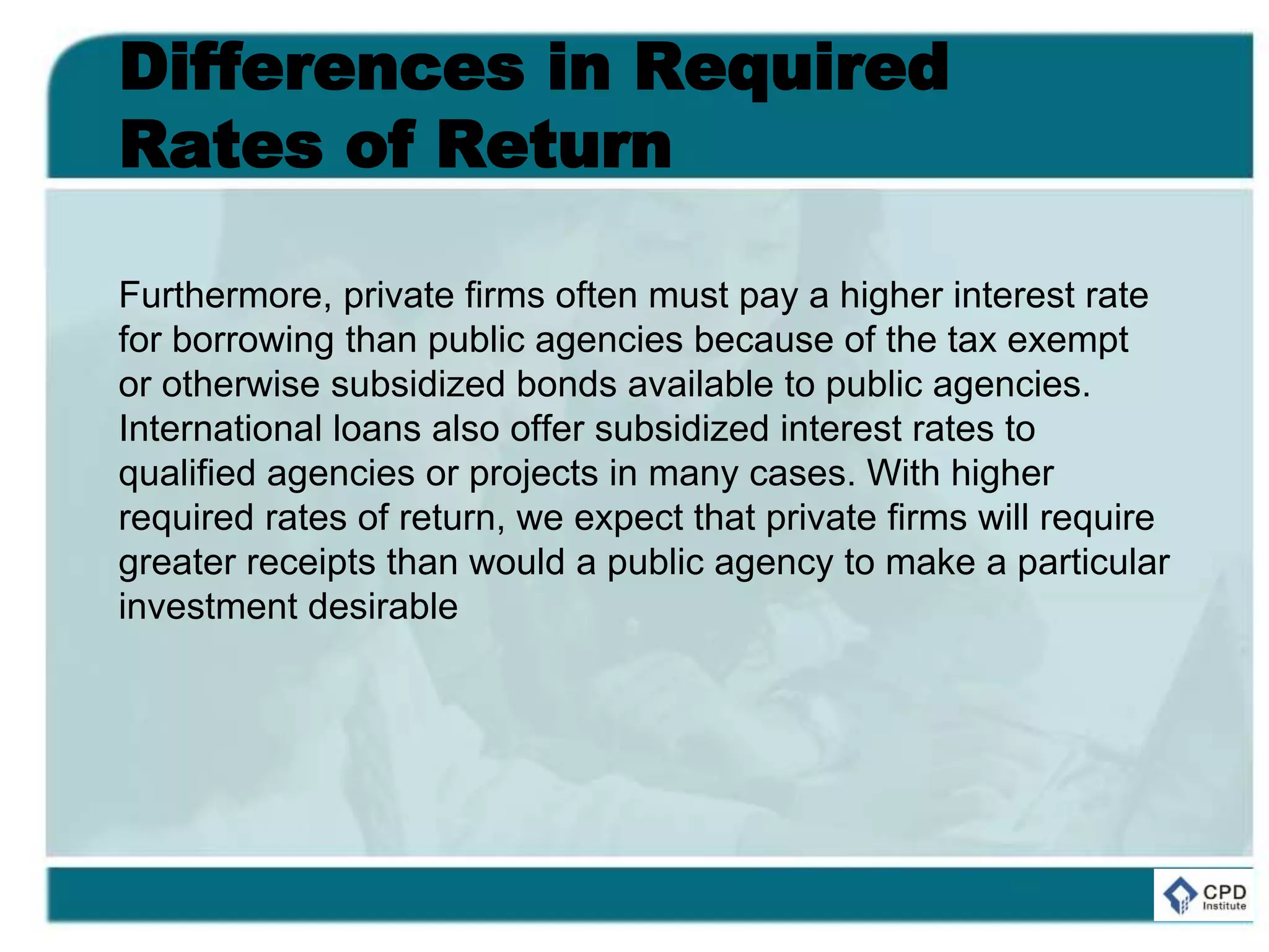 Differences in Required
Rates of Return
Furthermore, private firms often must pay a higher interest rate
for borrowing than public agencies because of the tax exempt
or otherwise subsidized bonds available to public agencies.
International loans also offer subsidized interest rates to
qualified agencies or projects in many cases. With higher
required rates of return, we expect that private firms will require
greater receipts than would a public agency to make a particular
investment desirable
 