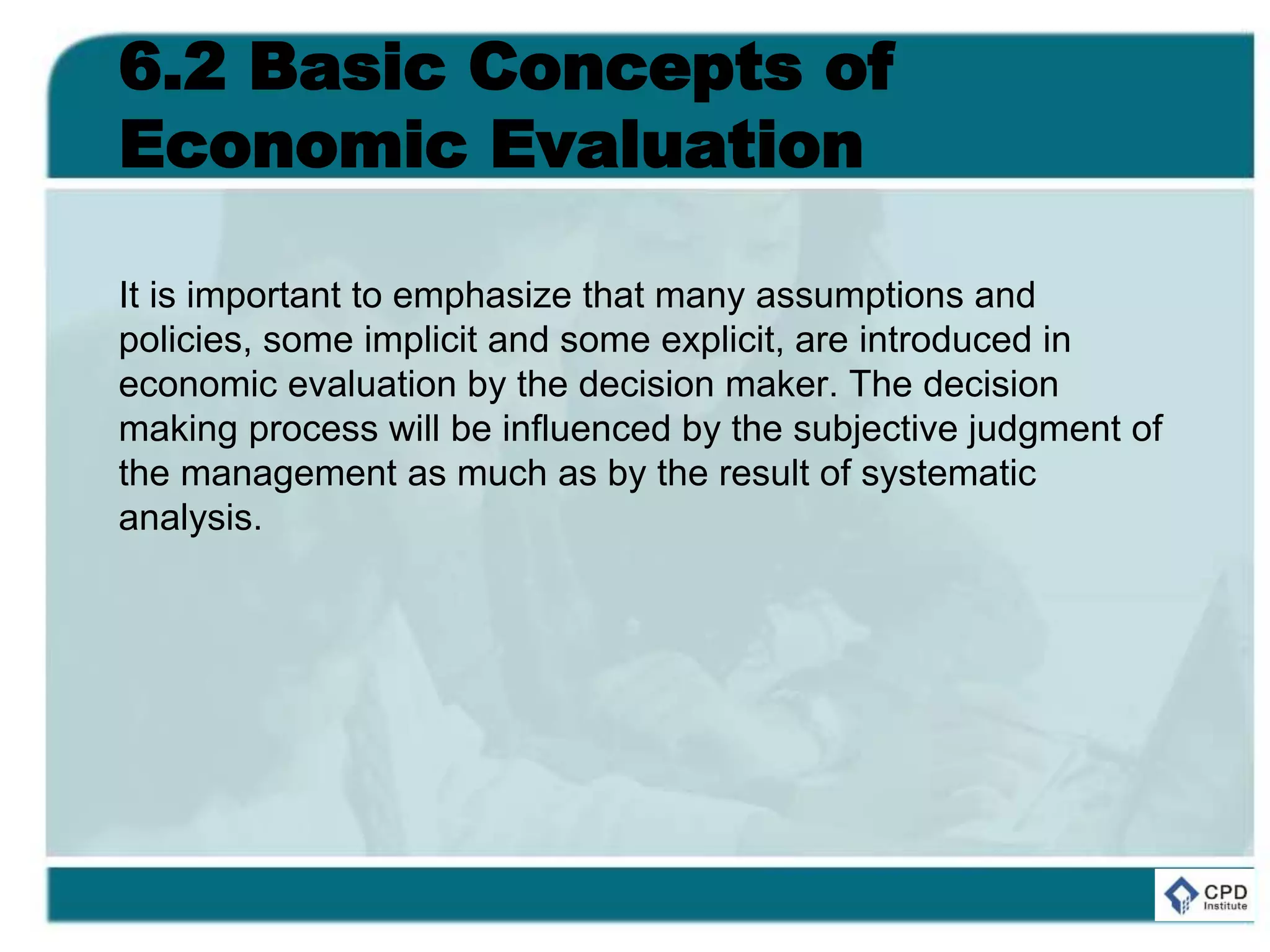 6.2 Basic Concepts of
Economic Evaluation
It is important to emphasize that many assumptions and
policies, some implicit and some explicit, are introduced in
economic evaluation by the decision maker. The decision
making process will be influenced by the subjective judgment of
the management as much as by the result of systematic
analysis.
 
