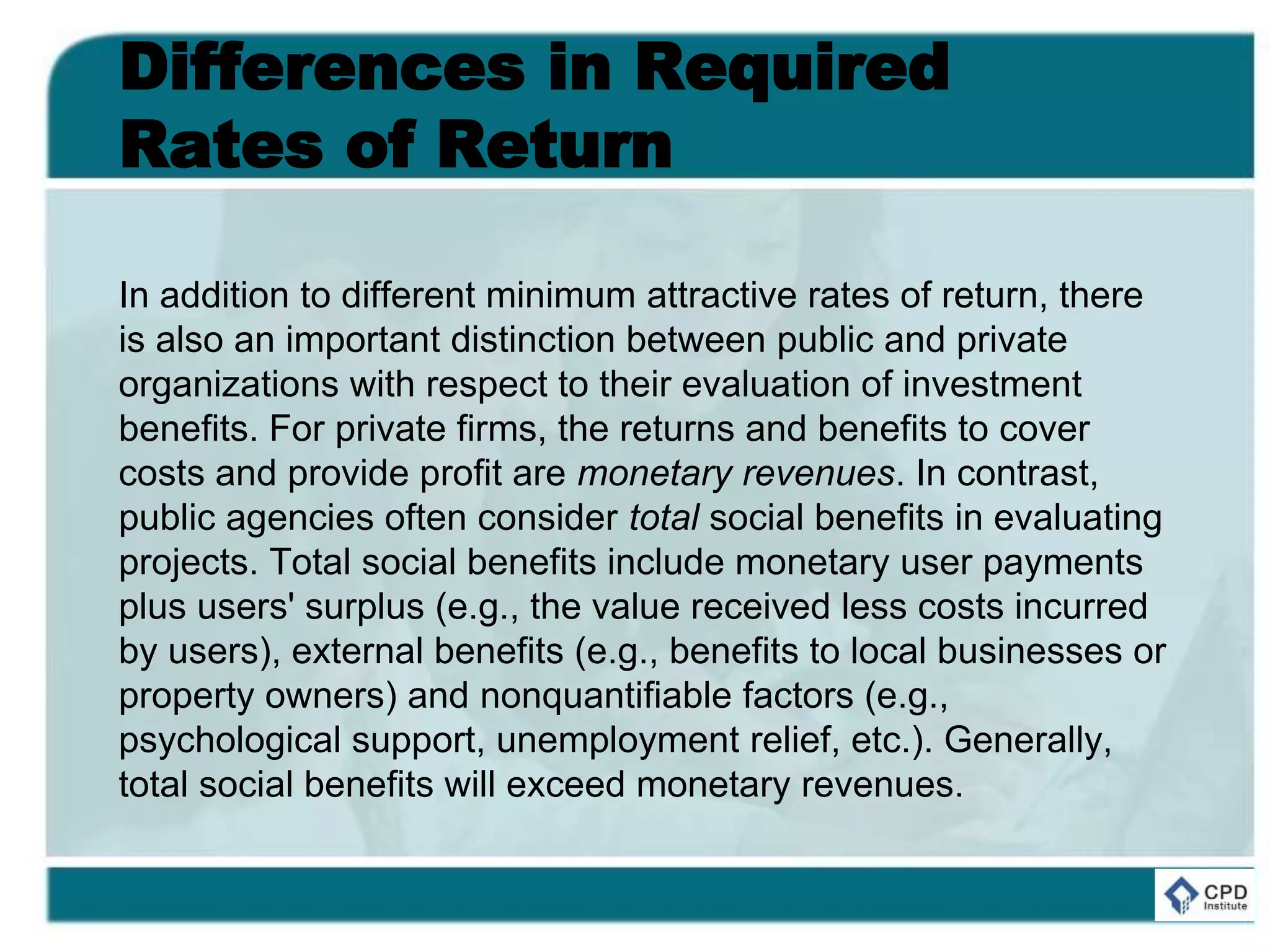 Differences in Required
Rates of Return
In addition to different minimum attractive rates of return, there
is also an important distinction between public and private
organizations with respect to their evaluation of investment
benefits. For private firms, the returns and benefits to cover
costs and provide profit are monetary revenues. In contrast,
public agencies often consider total social benefits in evaluating
projects. Total social benefits include monetary user payments
plus users' surplus (e.g., the value received less costs incurred
by users), external benefits (e.g., benefits to local businesses or
property owners) and nonquantifiable factors (e.g.,
psychological support, unemployment relief, etc.). Generally,
total social benefits will exceed monetary revenues.
 