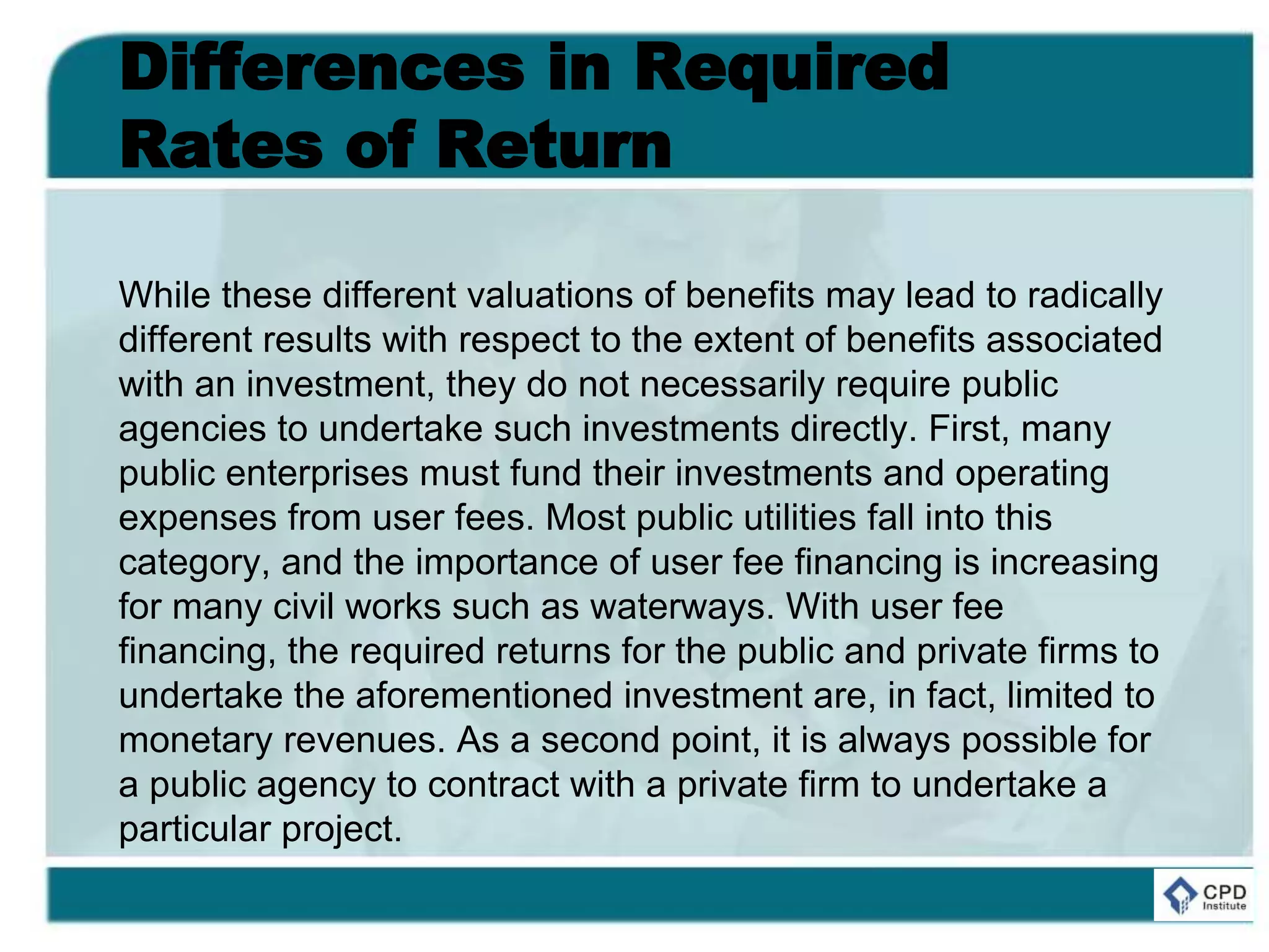 Differences in Required
Rates of Return
While these different valuations of benefits may lead to radically
different results with respect to the extent of benefits associated
with an investment, they do not necessarily require public
agencies to undertake such investments directly. First, many
public enterprises must fund their investments and operating
expenses from user fees. Most public utilities fall into this
category, and the importance of user fee financing is increasing
for many civil works such as waterways. With user fee
financing, the required returns for the public and private firms to
undertake the aforementioned investment are, in fact, limited to
monetary revenues. As a second point, it is always possible for
a public agency to contract with a private firm to undertake a
particular project.
 