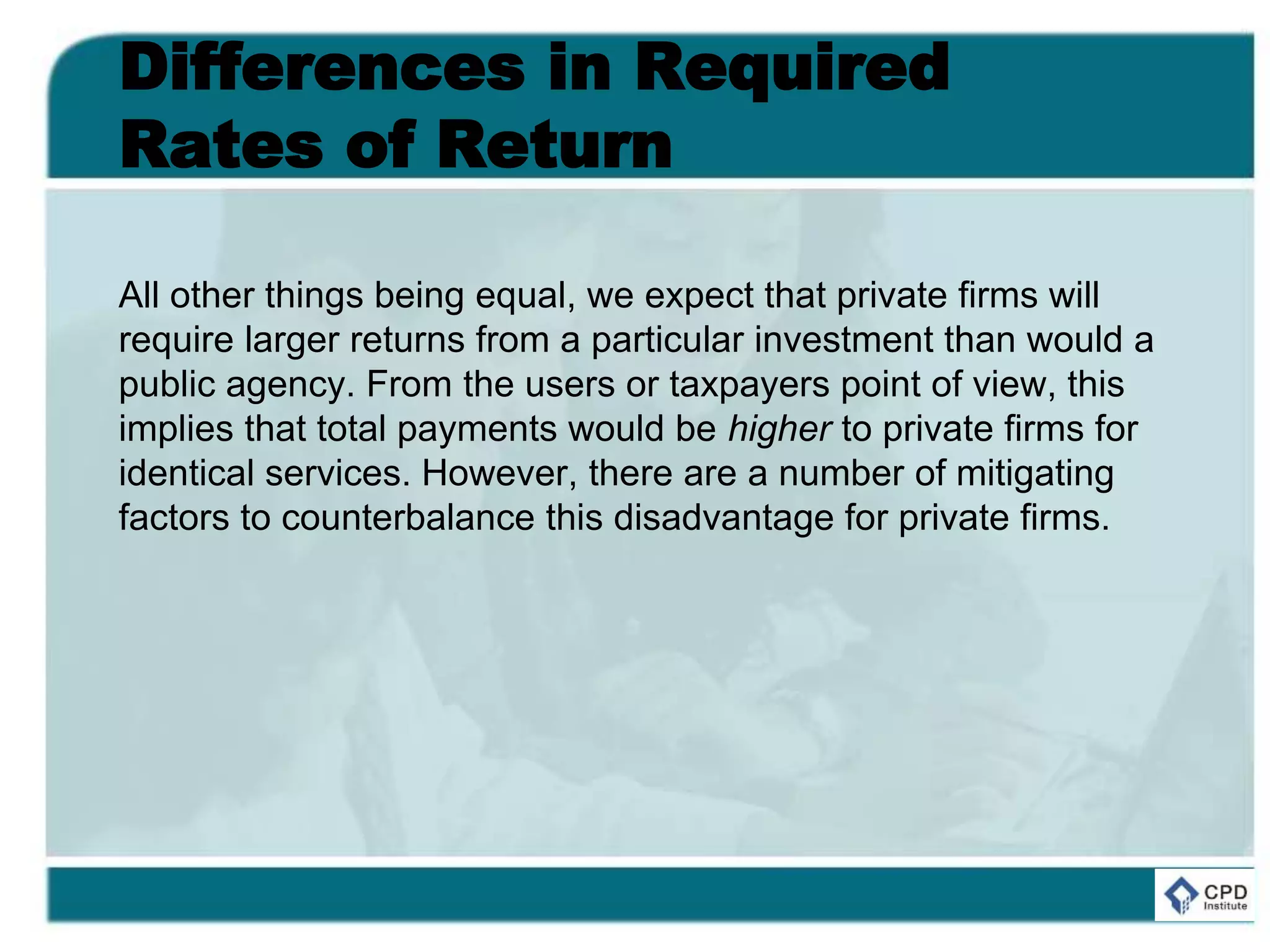 Differences in Required
Rates of Return
All other things being equal, we expect that private firms will
require larger returns from a particular investment than would a
public agency. From the users or taxpayers point of view, this
implies that total payments would be higher to private firms for
identical services. However, there are a number of mitigating
factors to counterbalance this disadvantage for private firms.
 
