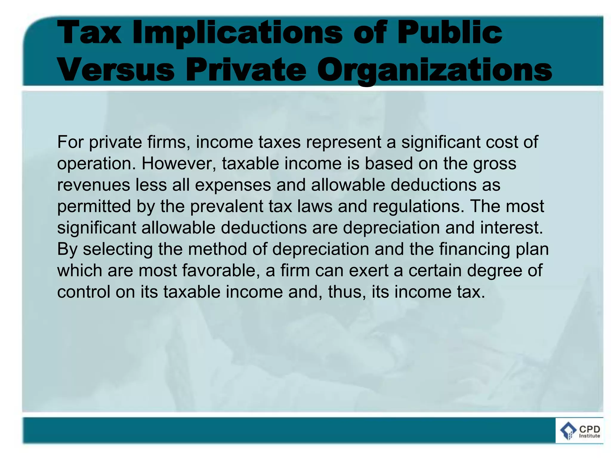 Tax Implications of Public
Versus Private Organizations
For private firms, income taxes represent a significant cost of
operation. However, taxable income is based on the gross
revenues less all expenses and allowable deductions as
permitted by the prevalent tax laws and regulations. The most
significant allowable deductions are depreciation and interest.
By selecting the method of depreciation and the financing plan
which are most favorable, a firm can exert a certain degree of
control on its taxable income and, thus, its income tax.
 