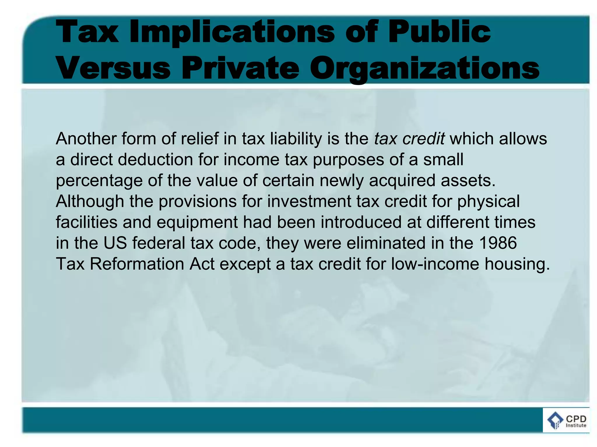 Tax Implications of Public
Versus Private Organizations
Another form of relief in tax liability is the tax credit which allows
a direct deduction for income tax purposes of a small
percentage of the value of certain newly acquired assets.
Although the provisions for investment tax credit for physical
facilities and equipment had been introduced at different times
in the US federal tax code, they were eliminated in the 1986
Tax Reformation Act except a tax credit for low-income housing.
 