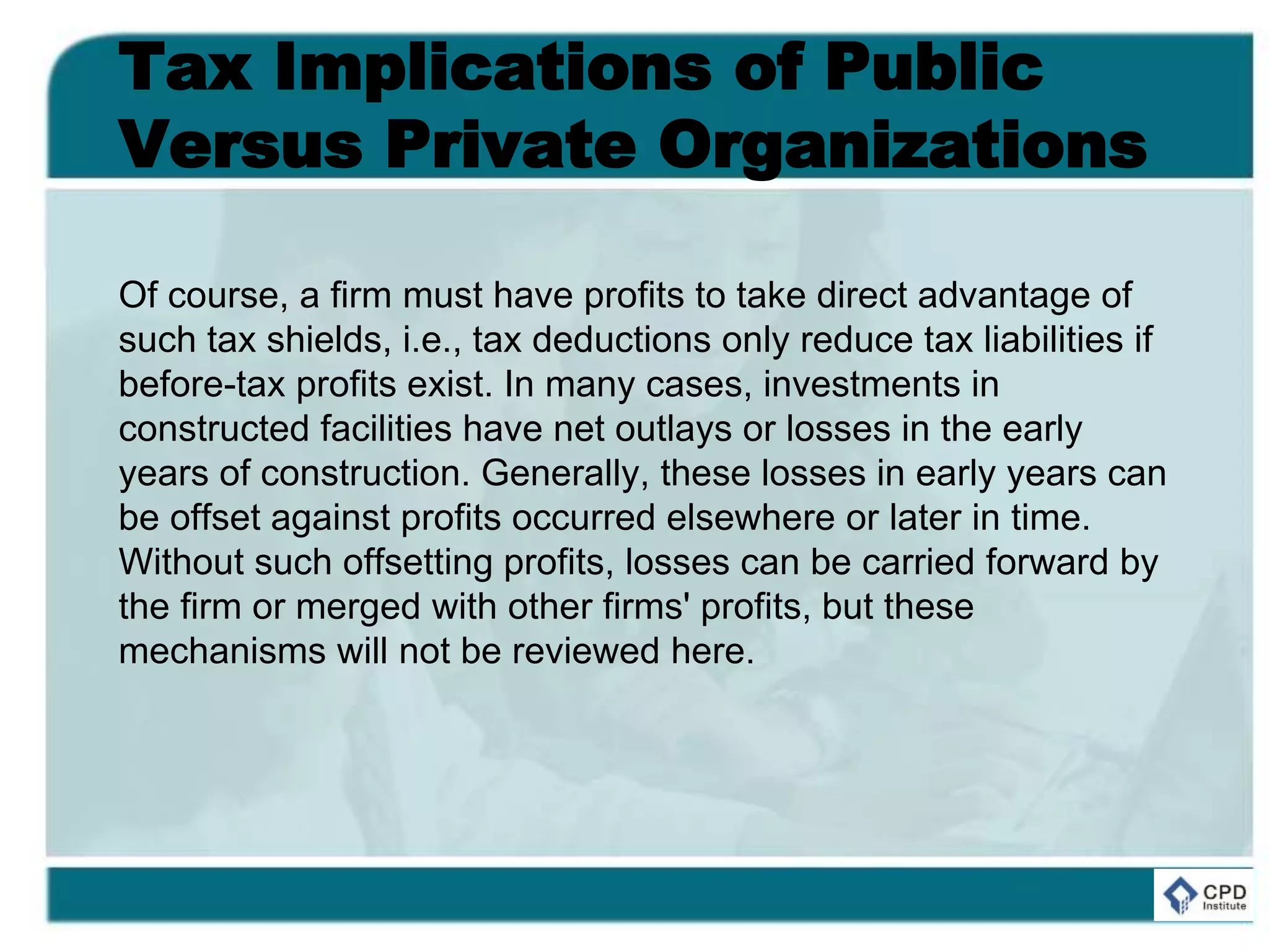 Tax Implications of Public
Versus Private Organizations
Of course, a firm must have profits to take direct advantage of
such tax shields, i.e., tax deductions only reduce tax liabilities if
before-tax profits exist. In many cases, investments in
constructed facilities have net outlays or losses in the early
years of construction. Generally, these losses in early years can
be offset against profits occurred elsewhere or later in time.
Without such offsetting profits, losses can be carried forward by
the firm or merged with other firms' profits, but these
mechanisms will not be reviewed here.
 