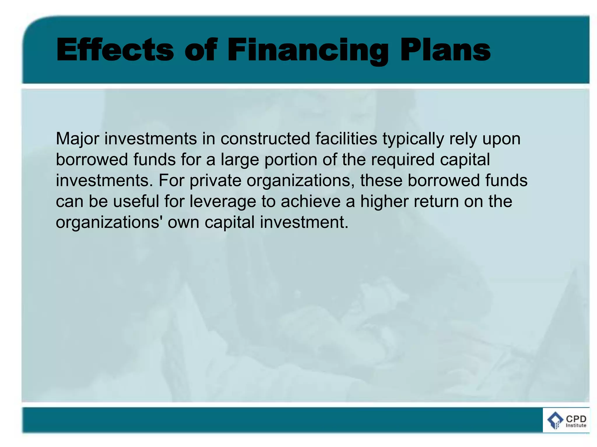 Effects of Financing Plans
Major investments in constructed facilities typically rely upon
borrowed funds for a large portion of the required capital
investments. For private organizations, these borrowed funds
can be useful for leverage to achieve a higher return on the
organizations' own capital investment.
 