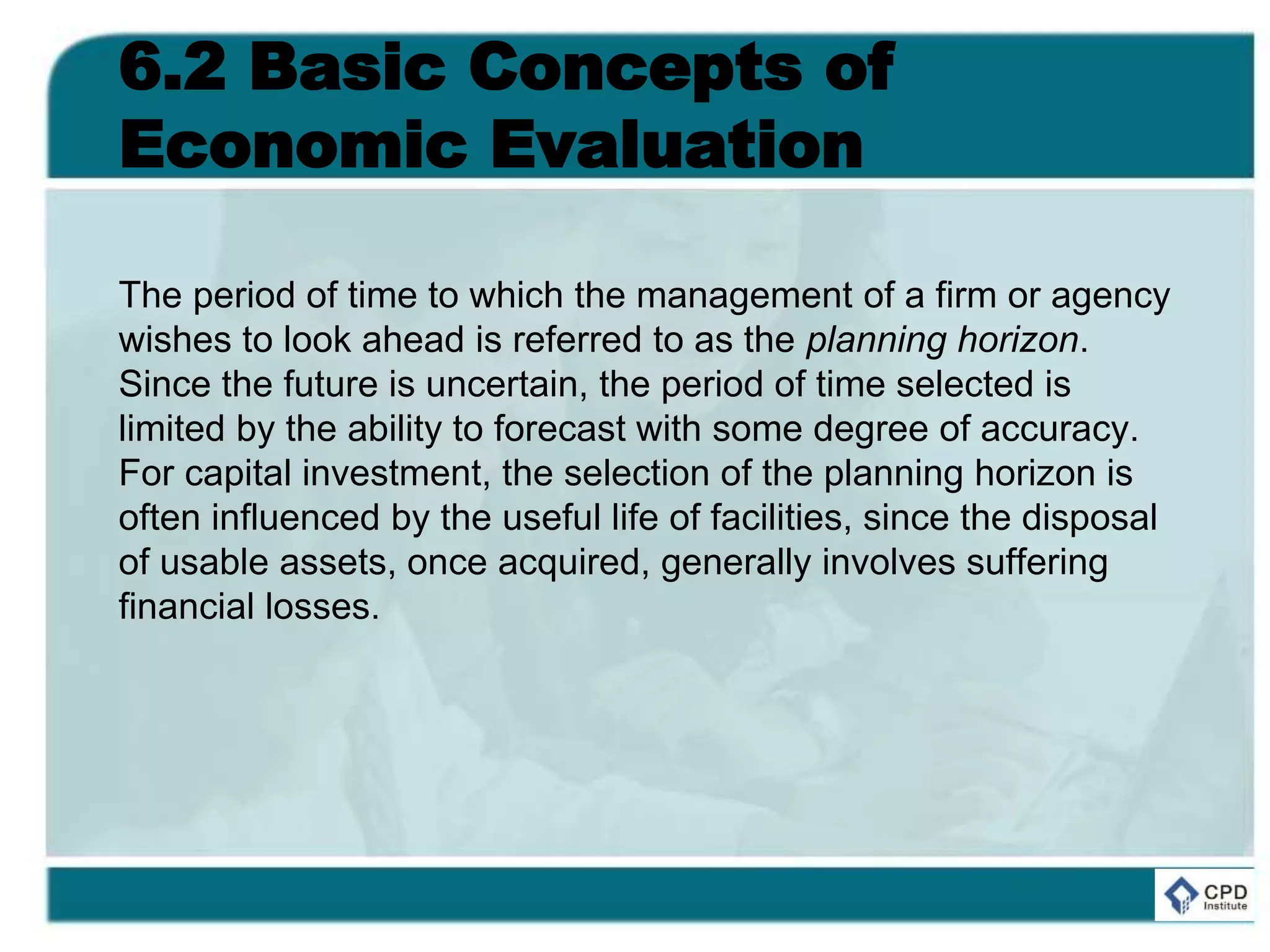 6.2 Basic Concepts of
Economic Evaluation
The period of time to which the management of a firm or agency
wishes to look ahead is referred to as the planning horizon.
Since the future is uncertain, the period of time selected is
limited by the ability to forecast with some degree of accuracy.
For capital investment, the selection of the planning horizon is
often influenced by the useful life of facilities, since the disposal
of usable assets, once acquired, generally involves suffering
financial losses.
 