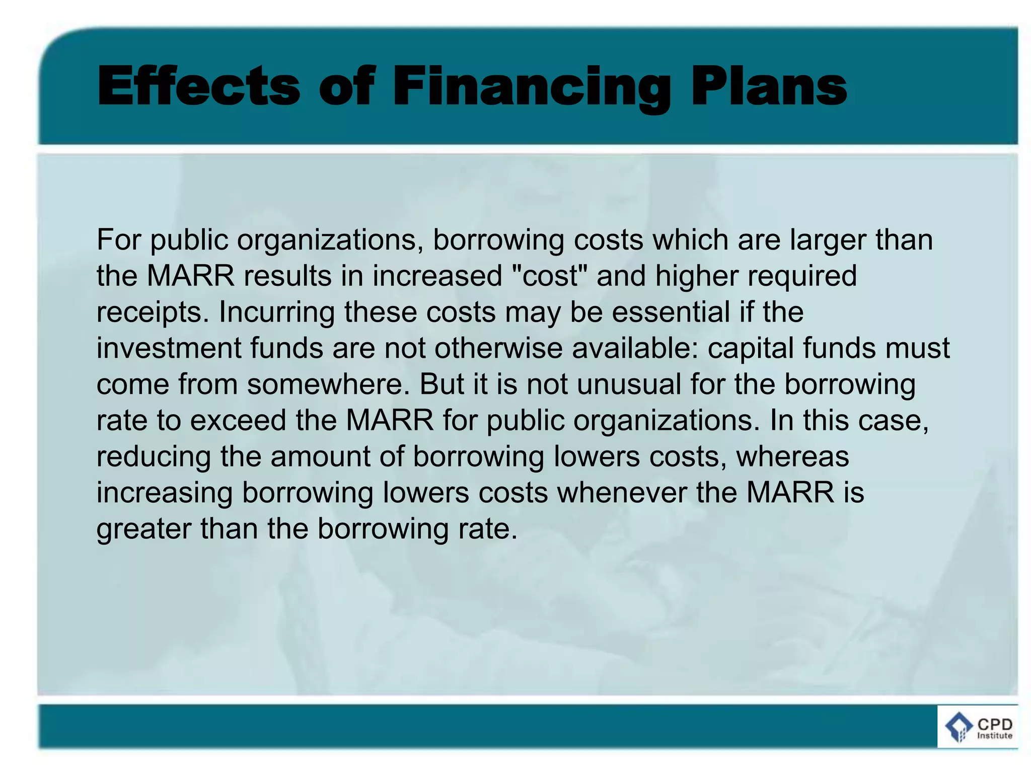 Effects of Financing Plans
For public organizations, borrowing costs which are larger than
the MARR results in increased "cost" and higher required
receipts. Incurring these costs may be essential if the
investment funds are not otherwise available: capital funds must
come from somewhere. But it is not unusual for the borrowing
rate to exceed the MARR for public organizations. In this case,
reducing the amount of borrowing lowers costs, whereas
increasing borrowing lowers costs whenever the MARR is
greater than the borrowing rate.
 