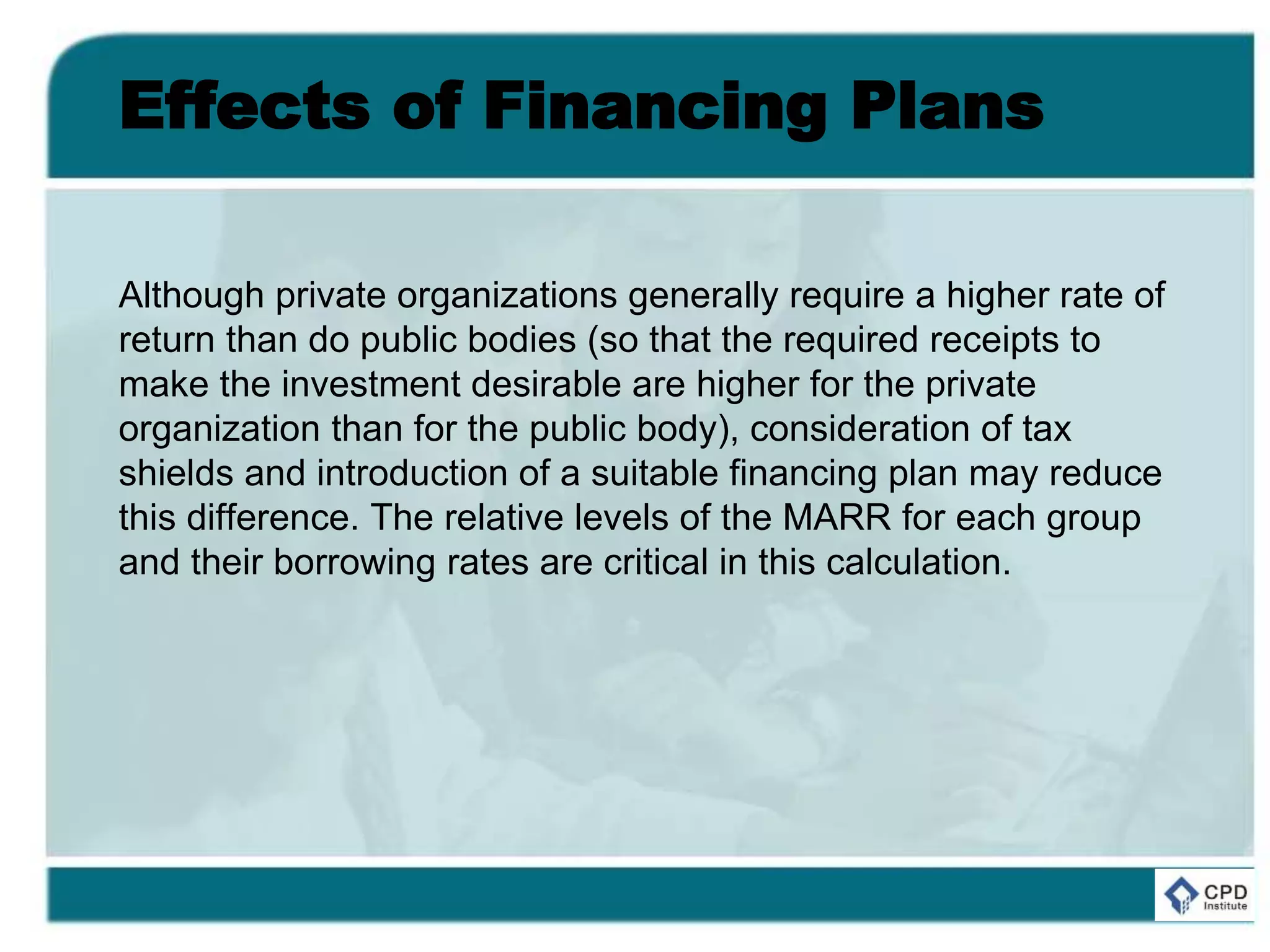 Effects of Financing Plans
Although private organizations generally require a higher rate of
return than do public bodies (so that the required receipts to
make the investment desirable are higher for the private
organization than for the public body), consideration of tax
shields and introduction of a suitable financing plan may reduce
this difference. The relative levels of the MARR for each group
and their borrowing rates are critical in this calculation.
 