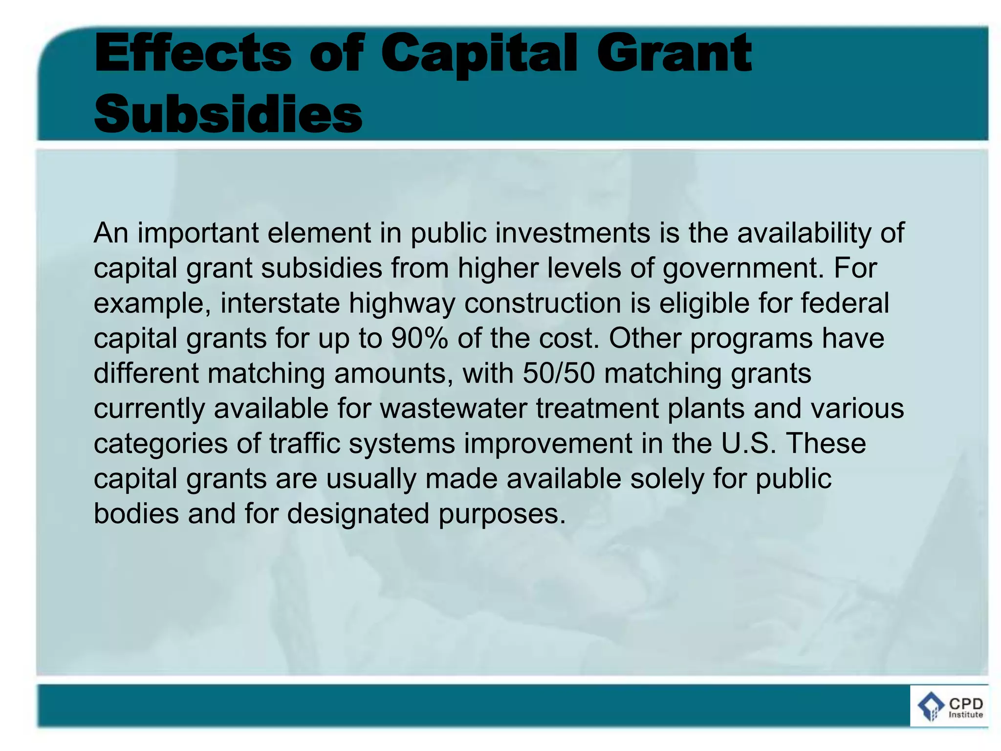 Effects of Capital Grant
Subsidies
An important element in public investments is the availability of
capital grant subsidies from higher levels of government. For
example, interstate highway construction is eligible for federal
capital grants for up to 90% of the cost. Other programs have
different matching amounts, with 50/50 matching grants
currently available for wastewater treatment plants and various
categories of traffic systems improvement in the U.S. These
capital grants are usually made available solely for public
bodies and for designated purposes.
 
