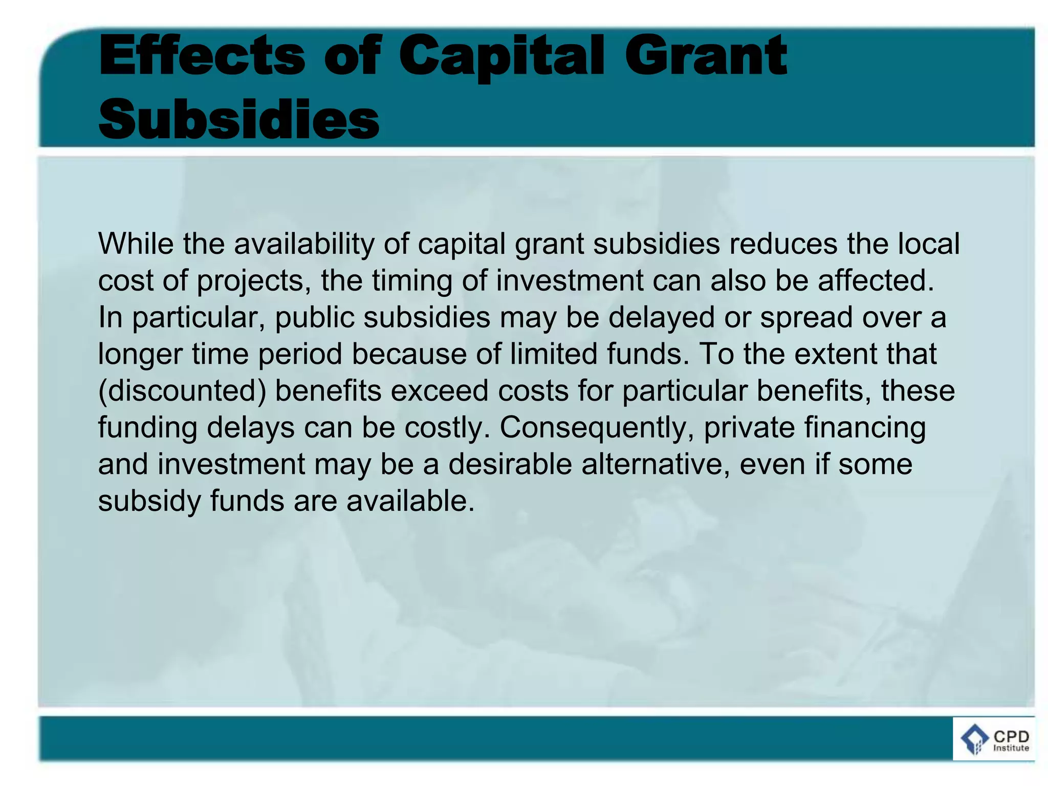 Effects of Capital Grant
Subsidies
While the availability of capital grant subsidies reduces the local
cost of projects, the timing of investment can also be affected.
In particular, public subsidies may be delayed or spread over a
longer time period because of limited funds. To the extent that
(discounted) benefits exceed costs for particular benefits, these
funding delays can be costly. Consequently, private financing
and investment may be a desirable alternative, even if some
subsidy funds are available.
 