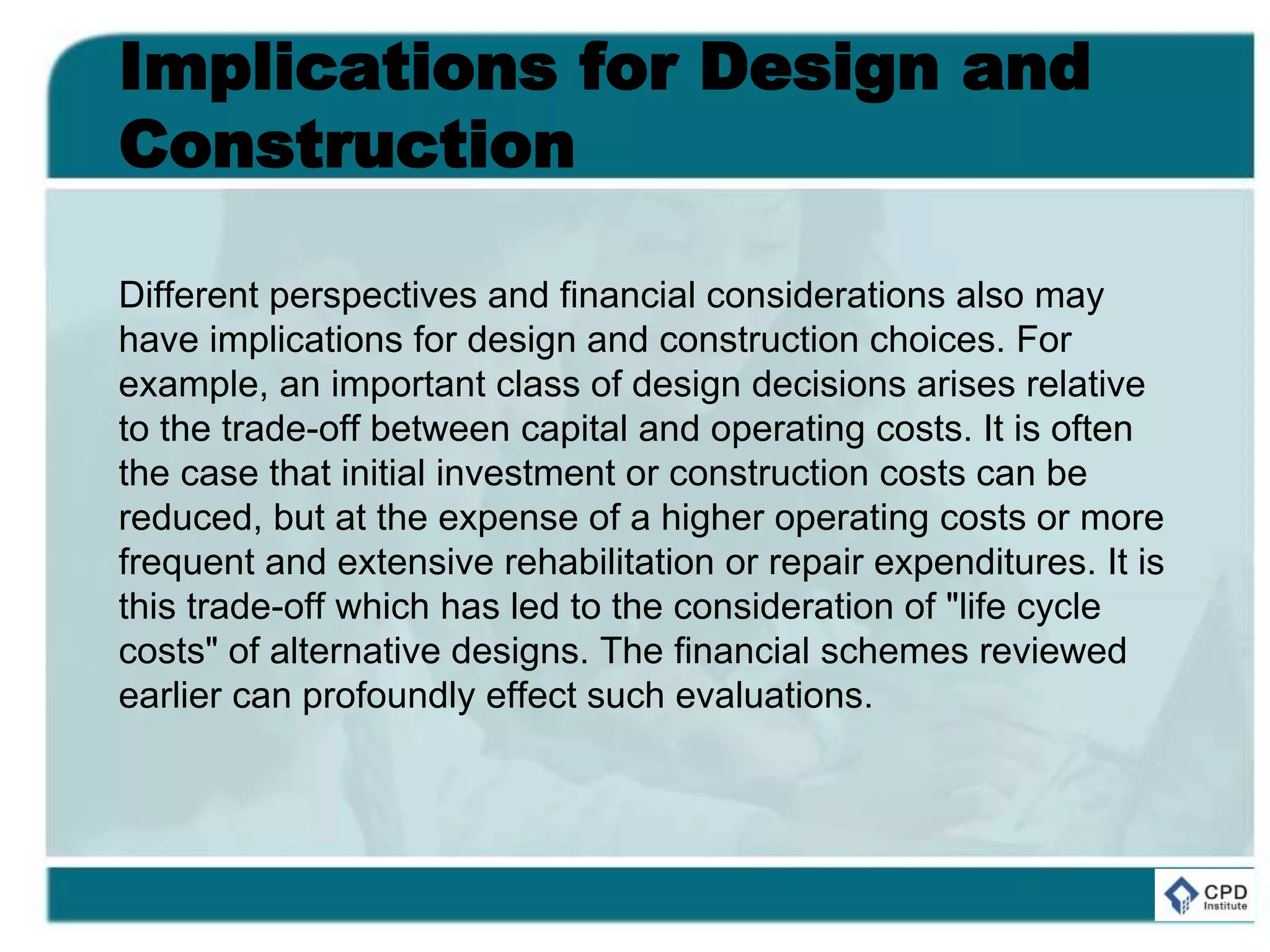 Implications for Design and
Construction
Different perspectives and financial considerations also may
have implications for design and construction choices. For
example, an important class of design decisions arises relative
to the trade-off between capital and operating costs. It is often
the case that initial investment or construction costs can be
reduced, but at the expense of a higher operating costs or more
frequent and extensive rehabilitation or repair expenditures. It is
this trade-off which has led to the consideration of "life cycle
costs" of alternative designs. The financial schemes reviewed
earlier can profoundly effect such evaluations.
 